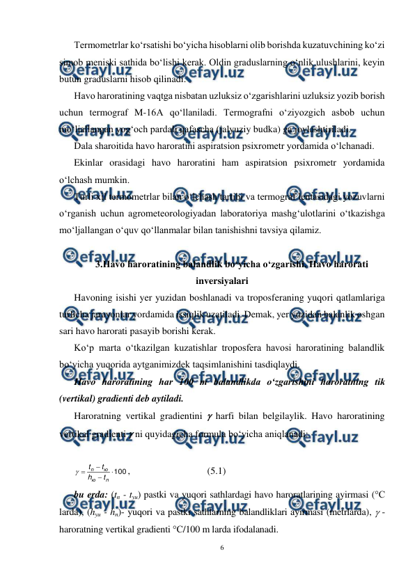  
6 
 
Termometrlar ko‘rsatishi bo‘yicha hisoblarni olib borishda kuzatuvchining ko‘zi 
simob meniski sathida bo‘lishi kerak. Oldin graduslarning o‘nlik ulushlarini, keyin 
butun graduslarni hisob qilinadi. 
Havo haroratining vaqtga nisbatan uzluksiz o‘zgarishlarini uzluksiz yozib borish 
uchun termograf M-16A qo‘llaniladi. Termografni o‘ziyozgich asbob uchun 
mo‘ljallangan yog‘och pardali qafascha (jalyuziy budka) ga joylashtiriladi. 
Dala sharoitida havo haroratini aspiratsion psixrometr yordamida o‘lchanadi. 
Ekinlar orasidagi havo haroratini ham aspiratsion psixrometr yordamida 
o‘lchash mumkin. 
Turli xil termometrlar bilan o‘lchash tartibi va termograf lentasidagi yozuvlarni 
o‘rganish uchun agrometeorologiyadan laboratoriya mashg‘ulotlarini o‘tkazishga 
mo‘ljallangan o‘quv qo‘llanmalar bilan tanishishni tavsiya qilamiz. 
 
3.Havo haroratining balandlik bo‘yicha o‘zgarishi. Havo harorati 
inversiyalari 
Havoning isishi yer yuzidan boshlanadi va troposferaning yuqori qatlamlariga 
turlicha jarayonlar yordamida issiqlik uzatiladi. Demak, yer yuzidan balanlik oshgan 
sari havo harorati pasayib borishi kerak. 
Ko‘p marta o‘tkazilgan kuzatishlar troposfera havosi haroratining balandlik 
bo‘yicha yuqorida aytganimizdek taqsimlanishini tasdiqlaydi. 
Havo haroratining har 100 m balandlikda o‘zgarishini haroratning tik 
(vertikal) gradienti deb aytiladi. 
Haroratning vertikal gradientini  harfi bilan belgilaylik. Havo haroratining 
vertikal gradienti  ni quyidagicha formula bo‘yicha aniqlanadi: 
 
100




n
ю
ю
n
t
h
t
t

,  
 
 
(5.1) 
bu erda: (tn - tyu) pastki va yuqori sathlardagi havo haroratlarining ayirmasi (°C 
larda), (hyu - hn)- yuqori va pastki sathlarning balandliklari ayirmasi (metrlarda),  - 
haroratning vertikal gradienti °C/100 m larda ifodalanadi.  
