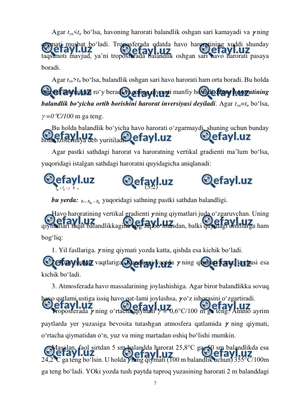  
7 
 
Agar tyu<tn bo‘lsa, havoning harorati balandlik oshgan sari kamayadi va  ning 
qiymati musbat bo‘ladi. Troposferada odatda havo haroratining xuddi shunday 
taqsimoti mavjud, ya’ni troposferada balandlik oshgan sari havo harorati pasaya 
boradi. 
Agar tyu>tn bo‘lsa, balandlik oshgan sari havo harorati ham orta boradi. Bu holda 
harorat inversiyasi ro‘y beradi va  ning qiymati manfiy bo‘ladi. Havo haroratining 
balandlik bo‘yicha ortib borishini harorat inversiyasi deyiladi. Agar tyu=tn bo‘lsa, 
 =0C/100 m ga teng. 
Bu holda balandlik bo‘yicha havo harorati o‘zgarmaydi, shuning uchun bunday 
holni izotermiya deb yuritiladi. 
Agar pastki sathdagi harorat va haroratning vertikal gradienti ma’lum bo‘lsa, 
yuqoridagi istalgan sathdagi haroratni quyidagicha aniqlanadi: 
 
h
t
t
n
ю



 , 
 
 
 
(5.2) 
bu yerda: 
n
ю
h
h
h


 yuqoridagi sathning pastki sathdan balandligi. 
Havo haroratining vertikal gradienti  ning qiymatlari juda o‘zgaruvchan. Uning 
qiymatlari faqat balandlikkagina bog‘liq bo‘lmasdan, balki quyidagi omillarga ham 
bog‘liq: 
1. Yil fasllariga.  ning qiymati yozda katta, qishda esa kichik bo‘ladi. 
2. Kun (sutka) vaqtlariga. Kunduzgi vaqtda  ning qiymati katta, kechasi esa 
kichik bo‘ladi. 
3. Atmosferada havo massalarining joylashishiga. Agar biror balandlikka sovuq 
havo qatlami ustiga issiq havo qat-lami joylashsa,  o‘z ishorasini o‘zgartiradi. 
Troposferada  ning o‘rtacha qiymati  = 0,6°C/100 m ga teng. Ammo ayrim 
paytlarda yer yuzasiga bevosita tutashgan atmosfera qatlamida  ning qiymati, 
o‘rtacha qiymatidan o‘n, yuz va ming martadan oshiq bo‘lishi mumkin. 
Masalan, faol sirtdan 5 sm balandda harorat 25,8°C ga, 50 sm balandlikda esa 
24,2°C ga teng bo‘lsin. U holda  ning qiymati (100 m balandlik uchun) 355°C/100m 
ga teng bo‘ladi. YOki yozda tush paytda tuproq yuzasining harorati 2 m balanddagi 
