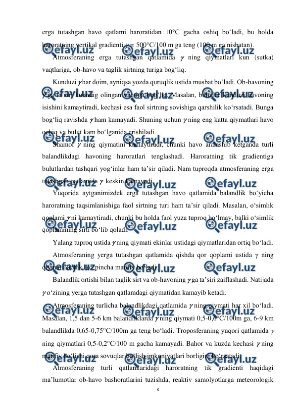  
8 
 
erga tutashgan havo qatlami haroratidan 10°C gacha oshiq bo‘ladi, bu holda 
haroratning vertikal gradienti  = 500°C/100 m ga teng (100 m ga nisbatan). 
Atmosferaning erga tutashgan qatlamida  ning qiymatlari kun (sutka) 
vaqtlariga, ob-havo va taglik sirtning turiga bog‘liq. 
Kunduzi  har doim, ayniqsa yozda quruqlik ustida musbat bo‘ladi. Ob-havoning 
 ga ta’siri kunning olingan vaqtiga bog‘liq. Masalan, bulutlar kunduzi havoning 
isishini kamaytiradi, kechasi esa faol sirtning sovishiga qarshilik ko‘rsatadi. Bunga 
bog‘liq ravishda  ham kamayadi. Shuning uchun  ning eng katta qiymatlari havo 
ochiq va bulut kam bo‘lganida erishiladi. 
Shamol  ning qiymatini kamaytiradi, chunki havo aralashib ketganda turli 
balandlikdagi havoning haroratlari tenglashadi. Haroratning tik gradientiga 
bulutlardan tashqari yog‘inlar ham ta’sir qiladi. Nam tuproqda atmosferaning erga 
tutashgan qatlamida   keskin kamayadi. 
Yuqorida aytganimizdek erga tutashgan havo qatlamida balandlik bo‘yicha 
haroratning taqsimlanishiga faol sirtning turi ham ta’sir qiladi. Masalan, o‘simlik 
qoplami  ni kamaytiradi, chunki bu holda faol yuza tuproq bo‘lmay, balki o‘simlik 
qoplamining sirti bo‘lib qoladi. 
Yalang tuproq ustida  ning qiymati ekinlar ustidagi qiymatlaridan ortiq bo‘ladi. 
Atmosferaning yerga tutashgan qatlamida qishda qor qoplami ustida  ning 
qiymati kichik, ko‘pincha manfiy bo‘ladi. 
Balandlik ortishi bilan taglik sirt va ob-havoning  ga ta’siri zaiflashadi. Natijada 
 o‘zining yerga tutashgan qatlamdagi qiymatidan kamayib ketadi. 
Atmosferaning turlicha balandlikdagi qatlamida  ning qiymati har xil bo‘ladi. 
Masalan, 1,5 dan 5-6 km balandliklarda  ning qiymati 0,5-0,6°C/100m ga, 6-9 km 
balandlikda 0,65-0,75°C/100m ga teng bo‘ladi. Troposferaning yuqori qatlamida   
ning qiymatlari 0,5-0,2°C/100 m gacha kamayadi. Bahor va kuzda kechasi  ning 
manfiy bo‘lishi qora sovuqlar bo‘lish imkoniyatlari borligini ko‘rsatadi. 
Atmosferaning turli qatlamlaridagi haroratning tik gradienti haqidagi 
ma’lumotlar ob-havo bashoratlarini tuzishda, reaktiv samolyotlarga meteorologik 
