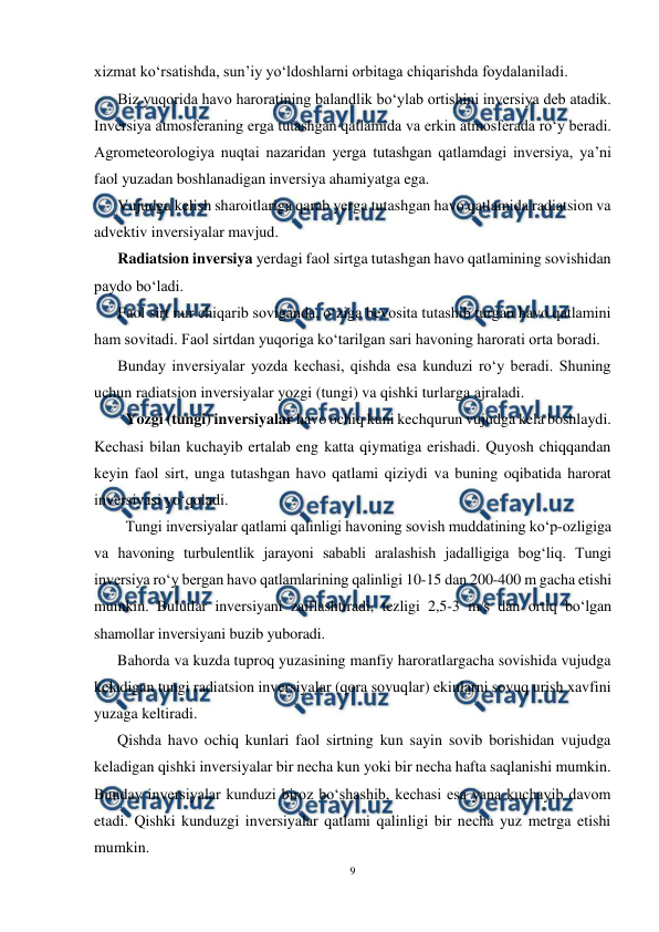  
9 
 
xizmat ko‘rsatishda, sun’iy yo‘ldoshlarni orbitaga chiqarishda foydalaniladi. 
Biz yuqorida havo haroratining balandlik bo‘ylab ortishini inversiya deb atadik. 
Inversiya atmosferaning erga tutashgan qatlamida va erkin atmosferada ro‘y beradi. 
Agrometeorologiya nuqtai nazaridan yerga tutashgan qatlamdagi inversiya, ya’ni 
faol yuzadan boshlanadigan inversiya ahamiyatga ega. 
Vujudga kelish sharoitlariga qarab yerga tutashgan havo qatlamida radiatsion va 
advektiv inversiyalar mavjud. 
Radiatsion inversiya yerdagi faol sirtga tutashgan havo qatlamining sovishidan 
paydo bo‘ladi. 
Faol sirt nur chiqarib soviganda, o‘ziga bevosita tutashib turgan havo qatlamini 
ham sovitadi. Faol sirtdan yuqoriga ko‘tarilgan sari havoning harorati orta boradi. 
Bunday inversiyalar yozda kechasi, qishda esa kunduzi ro‘y beradi. Shuning 
uchun radiatsion inversiyalar yozgi (tungi) va qishki turlarga ajraladi. 
Yozgi (tungi) inversiyalar havo ochiq kuni kechqurun vujudga kela boshlaydi. 
Kechasi bilan kuchayib ertalab eng katta qiymatiga erishadi. Quyosh chiqqandan 
keyin faol sirt, unga tutashgan havo qatlami qiziydi va buning oqibatida harorat 
inversiyasi yo‘qoladi. 
Tungi inversiyalar qatlami qalinligi havoning sovish muddatining ko‘p-ozligiga 
va havoning turbulentlik jarayoni sababli aralashish jadalligiga bog‘liq. Tungi 
inversiya ro‘y bergan havo qatlamlarining qalinligi 10-15 dan 200-400 m gacha etishi 
mumkin. Bulutlar inversiyani zaiflashtiradi, tezligi 2,5-3 m/s dan ortiq bo‘lgan 
shamollar inversiyani buzib yuboradi. 
Bahorda va kuzda tuproq yuzasining manfiy haroratlargacha sovishida vujudga 
keladigan tungi radiatsion inversiyalar (qora sovuqlar) ekinlarni sovuq urish xavfini 
yuzaga keltiradi. 
Qishda havo ochiq kunlari faol sirtning kun sayin sovib borishidan vujudga 
keladigan qishki inversiyalar bir necha kun yoki bir necha hafta saqlanishi mumkin. 
Bunday inversiyalar kunduzi biroz bo‘shashib, kechasi esa yana kuchayib davom 
etadi. Qishki kunduzgi inversiyalar qatlami qalinligi bir necha yuz metrga etishi 
mumkin. 
