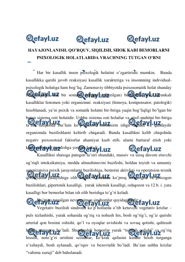  
 
 
 
 
 
HAYAJONLANISH, QO’RQUV, SIQILISH, SHOK KABI BEMORLARNI 
PSIXOLOGIK HOLATLARIDA VRACHNING TUTGAN O’RNI 
 
 Har bir kasallik inson psixologik holatini o’zgartirishi mumkin.  Bunda 
kasallikka qarshi javob reaksiyasi kasallik xarakteriga va insonnning individual-
psixologik holatiga ham bog’liq. Zamonaviy tibbiyotda psixosomatik holat shunday 
belgilanganki, har bir somatik (tanaga yetkazilgan) buzilishlar yoki surunkali 
kasalliklar fenomen yoki organizmni  reaksiyasi (himoya, kompensator, patologik) 
hisoblanadi, ya’ni psixik va somatik holatni bir-biriga yaqin bog’liqligi bo’lgan bir 
butun sistema osti holatidir. Ushbu sistema osti holatlar va atrof-muhitni bir-biriga 
ta’siri natijasida ma’lum ko’p faktorli mexanizm ishga tushadi va qandaydir 
organizmda buzilishlarni keltirib chiqaradi. Bunda kasallikni kelib chiqishida 
negativ psixosotsial faktorlar ahamiyat kasb etib, ularni bartaraf etish yoki 
kamaytirish tez tuzalishga yordam beradi.  
 Kasallikni shaxsga patogen ta’siri shundaki, massiv va uzoq davom etuvchi 
og’riqli intoksikatsiya, modda almashinuvini buzilishi, holdan toyish va umumiy 
astenizatsiya psixik jarayonlarni buzilishiga, bemorni aktivligi va operatsion-texnik 
qobiliyatini pasayishiga olib keladi. Klinikada ko’proq somatogen va psixogen 
buzilishlari, gipertonik kasalligi,  yurak ishemik kasalligi, oshqozon va 12 b. i. yara 
kasalligi bor bemorlar bilan ish olib borishga to’g’ri keladi.  
 Ko’proq tarqalgan nevrozsimon sindromlar quyidagilardir:   
 Vegetativ buzilish sindromi ko’p hollarda o’tib ketuvchi vegetativ krizlar – 
puls tezlashishi, yurak sohasida og’riq va nohush his, bosh og’rig’i, og’iz qurishi  
arterial qon bosimi oshishi, qo’l va oyoqlar uvishishi va sovuq qotishi, qaltirash 
holida namoyon bo’ladi. Shuningdek bemorlar yurak “to’xtab qolishi” va og’riq 
hissini, noto’g’ri urishini sezadilar, ko’krak qafasini kimdir bosib turganga 
o’xshaydi, bosh aylanadi, qo’rquv va bezovtalik bo’ladi. Ba’zan ushbu krizlar 
“vahima xuruji” deb baholanadi.  
