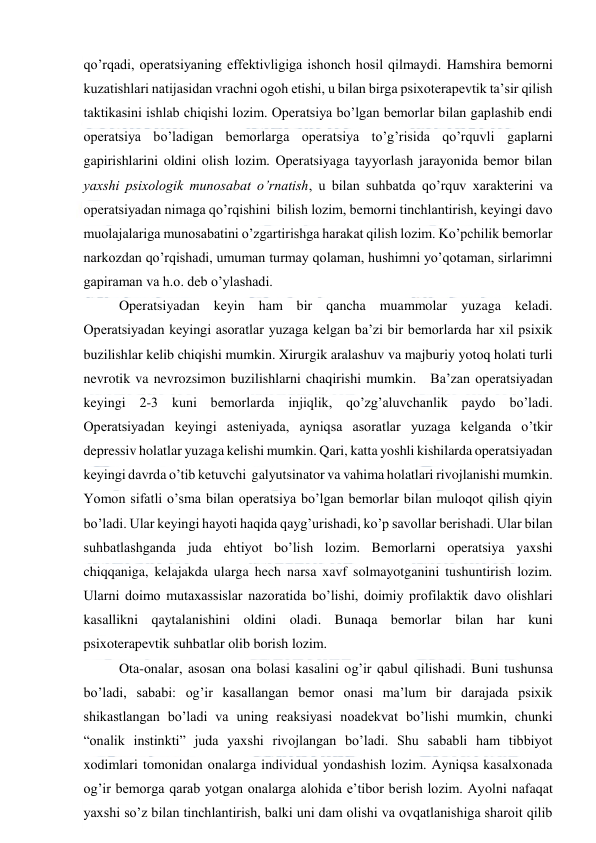  
 
qo’rqadi, operatsiyaning effektivligiga ishonch hosil qilmaydi. Hamshira bemorni 
kuzatishlari natijasidan vrachni ogoh etishi, u bilan birga psixoterapevtik ta’sir qilish 
taktikasini ishlab chiqishi lozim. Operatsiya bo’lgan bemorlar bilan gaplashib endi 
operatsiya bo’ladigan bemorlarga operatsiya to’g’risida qo’rquvli gaplarni 
gapirishlarini oldini olish lozim. Operatsiyaga tayyorlash jarayonida bemor bilan 
yaxshi psixologik munosabat o’rnatish, u bilan suhbatda qo’rquv xarakterini va 
operatsiyadan nimaga qo’rqishini  bilish lozim, bemorni tinchlantirish, keyingi davo 
muolajalariga munosabatini o’zgartirishga harakat qilish lozim. Ko’pchilik bemorlar 
narkozdan qo’rqishadi, umuman turmay qolaman, hushimni yo’qotaman, sirlarimni 
gapiraman va h.o. deb o’ylashadi. 
 
Operatsiyadan keyin ham bir qancha muammolar yuzaga keladi. 
Operatsiyadan keyingi asoratlar yuzaga kelgan ba’zi bir bemorlarda har xil psixik 
buzilishlar kelib chiqishi mumkin. Xirurgik aralashuv va majburiy yotoq holati turli 
nevrotik va nevrozsimon buzilishlarni chaqirishi mumkin.   Ba’zan operatsiyadan 
keyingi 2-3 kuni bemorlarda injiqlik, qo’zg’aluvchanlik paydo bo’ladi. 
Operatsiyadan keyingi asteniyada, ayniqsa asoratlar yuzaga kelganda o’tkir 
depressiv holatlar yuzaga kelishi mumkin. Qari, katta yoshli kishilarda operatsiyadan 
keyingi davrda o’tib ketuvchi  galyutsinator va vahima holatlari rivojlanishi mumkin. 
Yomon sifatli o’sma bilan operatsiya bo’lgan bemorlar bilan muloqot qilish qiyin 
bo’ladi. Ular keyingi hayoti haqida qayg’urishadi, ko’p savollar berishadi. Ular bilan 
suhbatlashganda juda ehtiyot bo’lish lozim. Bemorlarni operatsiya yaxshi 
chiqqaniga, kelajakda ularga hech narsa xavf solmayotganini tushuntirish lozim. 
Ularni doimo mutaxassislar nazoratida bo’lishi, doimiy profilaktik davo olishlari 
kasallikni qaytalanishini oldini oladi. Bunaqa bemorlar bilan har kuni 
psixoterapevtik suhbatlar olib borish lozim.  
 
Ota-onalar, asosan ona bolasi kasalini og’ir qabul qilishadi. Buni tushunsa 
bo’ladi, sababi: og’ir kasallangan bemor onasi ma’lum bir darajada psixik 
shikastlangan bo’ladi va uning reaksiyasi noadekvat bo’lishi mumkin, chunki 
“onalik instinkti” juda yaxshi rivojlangan bo’ladi. Shu sababli ham tibbiyot 
xodimlari tomonidan onalarga individual yondashish lozim. Ayniqsa kasalxonada 
og’ir bemorga qarab yotgan onalarga alohida e’tibor berish lozim. Ayolni nafaqat 
yaxshi so’z bilan tinchlantirish, balki uni dam olishi va ovqatlanishiga sharoit qilib 
