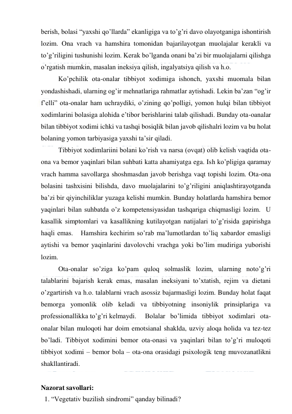  
 
berish, bolasi “yaxshi qo’llarda” ekanligiga va to’g’ri davo olayotganiga ishontirish 
lozim. Ona vrach va hamshira tomonidan bajarilayotgan muolajalar kerakli va 
to’g’riligini tushunishi lozim. Kerak bo’lganda onani ba’zi bir muolajalarni qilishga 
o’rgatish mumkin, masalan ineksiya qilish, ingalyatsiya qilish va h.o.   
 
Ko’pchilik ota-onalar tibbiyot xodimiga ishonch, yaxshi muomala bilan 
yondashishadi, ularning og’ir mehnatlariga rahmatlar aytishadi. Lekin ba’zan “og’ir 
f’elli” ota-onalar ham uchraydiki, o’zining qo’polligi, yomon hulqi bilan tibbiyot 
xodimlarini bolasiga alohida e’tibor berishlarini talab qilishadi. Bunday ota-oanalar 
bilan tibbiyot xodimi ichki va tashqi bosiqlik bilan javob qilishalri lozim va bu holat 
bolaning yomon tarbiyasiga yaxshi ta’sir qiladi.   
 
Tibbiyot xodimlariini bolani ko’rish va narsa (ovqat) olib kelish vaqtida ota-
ona va bemor yaqinlari bilan suhbati katta ahamiyatga ega. Ish ko’pligiga qaramay 
vrach hamma savollarga shoshmasdan javob berishga vaqt topishi lozim. Ota-ona 
bolasini tashxisini bilishda, davo muolajalarini to’g’riligini aniqlashtirayotganda 
ba’zi bir qiyinchiliklar yuzaga kelishi mumkin. Bunday holatlarda hamshira bemor 
yaqinlari bilan suhbatda o’z kompetensiyasidan tashqariga chiqmasligi lozim.  U 
kasallik simptomlari va kasallikning kutilayotgan natijalari to’g’risida gapirishga 
haqli emas.   Hamshira kechirim so’rab ma’lumotlardan to’liq xabardor emasligi 
aytishi va bemor yaqinlarini davolovchi vrachga yoki bo’lim mudiriga yuborishi 
lozim. 
 
Ota-onalar so’ziga ko’pam quloq solmaslik lozim, ularning noto’g’ri 
talablarini bajarish kerak emas, masalan ineksiyani to’xtatish, rejim va dietani 
o’zgartirish va h.o. talablarni vrach asossiz bajarmasligi lozim. Bunday holat faqat 
bemorga yomonlik olib keladi va tibbiyotning insoniylik prinsiplariga va 
professionallikka to’g’ri kelmaydi.   Bolalar bo’limida tibbiyot xodimlari ota-
onalar bilan muloqoti har doim emotsianal shaklda, uzviy aloqa holida va tez-tez 
bo’ladi. Tibbiyot xodimini bemor ota-onasi va yaqinlari bilan to’g’ri muloqoti 
tibbiyot xodimi – bemor bola – ota-ona orasidagi psixologik teng muvozanatlikni 
shakllantiradi. 
 
Nazorat savollari: 
 1. “Vegetativ buzilish sindromi” qanday bilinadi?  
