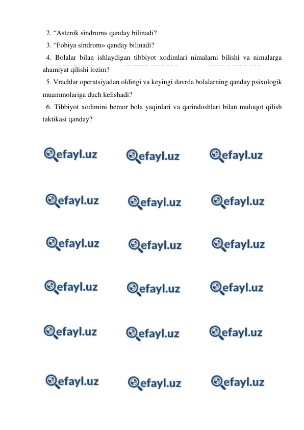  
 
 2. “Astenik sindrom» qanday bilinadi? 
 3. “Fobiya sindrom» qanday bilinadi? 
 4. Bolalar bilan ishlaydigan tibbiyot xodimlari nimalarni bilishi va nimalarga 
ahamiyat qilishi lozim? 
 5. Vrachlar operatsiyadan oldingi va keyingi davrda bolalarning qanday psixologik 
muammolariga duch kelishadi? 
 6. Tibbiyot xodimini bemor bola yaqinlari va qarindoshlari bilan muloqot qilish 
taktikasi qanday?  
 
