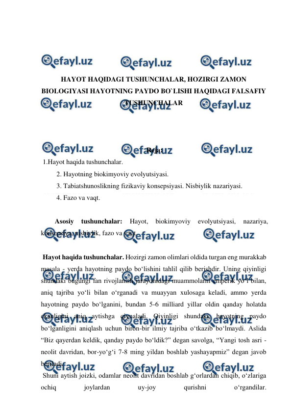  
 
 
 
 
 
HAYOT HAQIDAGI TUSHUNCHALAR, HOZIRGI ZAMON 
BIOLOGIYASI HAYOTNING PAYDO BO`LISHI HAQIDAGI FALSAFIY 
TUSHUNCHALAR 
 
 
 
Reja: 
 1.Hayot haqida tushunchalar. 
 2. Hayotning biokimyoviy evolyutsiyasi. 
 3. Tabiatshunoslikning fizikaviy konsepsiyasi. Nisbiylik nazariyasi. 
 4. Fazo va vaqt. 
 
Asosiy 
tushunchalar: 
Hayot, 
biokimyoviy 
evolyutsiyasi, 
nazariya, 
konsepsiya, nisbiylik, fazo va vaqt. 
 
 Hayot haqida tushunchalar. Hozirgi zamon olimlari oldida turgan eng murakkab 
masala - yerda hayotning paydo bo‘lishini tahlil qilib berishdir. Uning qiyinligi 
shundaki bugungi fan rivojlanish jarayonidagi muammolarni emperik yo‘l bilan, 
aniq tajriba yo‘li bilan o‘rganadi va muayyan xulosaga keladi, ammo yerda 
hayotning paydo bo‘lganini, bundan 5-6 milliard yillar oldin qanday holatda 
ekanligini aniq aytishga qiynaladi. Qiyinligi shundaki, hayotning paydo 
bo‘lganligini aniqlash uchun biron-bir ilmiy tajriba o‘tkazib bo‘lmaydi. Aslida 
“Biz qayerdan keldik, qanday paydo bo‘ldik?” degan savolga, “Yangi tosh asri - 
neolit davridan, bor-yo‘g‘i 7-8 ming yildan boshlab yashayapmiz” degan javob 
beriladi.  
 Shuni aytish joizki, odamlar neolit davridan boshlab g‘orlardan chiqib, o‘zlariga 
ochiq 
joylardan 
uy-joy 
qurishni 
o‘rgandilar. 
