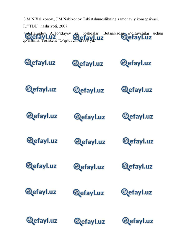  
 
 3.M.N.Valixonov., J.M.Nabixonov Tabiatshunoslikning zamonaviy konsepsiyasi. 
T.:”TDU” nashriyoti, 2007. 
 4.A.Hamidov A.To‘xtayev va boshqalar. Botanikadan o‘qituvchilar uchun 
qo‘llanma. Toshkent “O‘qituvchi” 1999 yil. 
 
 
