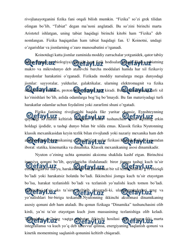  
 
rivojlanayotganini fizika fani orqali bilish mumkin. “Fizika” so’zi grek tilidan 
olingan bo’lib, “Tabiat” degan ma’noni anglatadi. Bu so’zini birinchi marta 
Aristotel ishlatgan, uning tabiat haqidagi birinchi kitobi ham “Fizika” deb 
nomlangan. Fizika haqiqatdan ham tabiat haqidagi fan. U Koinotni, undagi 
o’zgarishlar va jismlarning o’zaro munosabatini o’rganadi.  
Koinotdagi katta jismlar zaminida moddiy zarrachalar yotganidek, qator tabiiy 
fanlar (kimyo va biologiya) asosida ham fizik hodisalar yotadi. Fizika tabiatning 
makro va mikrodunyo deb ataluvchi barcha moddalari hamda har xil fizikaviy 
maydonlar harakatini o’rganadi. Fizikada moddiy narsalarga mega dunyodagi 
jismlar: sayyoralar, yulduzlar, galaktikalar, ularning elektromagnit va fizika 
maydonlari, elektron, proton kabi zarralar ham kiradi. Bular materiyaning turli xil 
ko’rinishlari bo’lib, aslida odamlarga bog’liq bo’lmaydi. Bu fan materiyadagi turli 
harakatlar odamlar uchun foydalimi yoki zararlimi shuni o’rgatadi. 
Fizika fanining rivojlanishi haqida fikr yuritar ekansiz, Eynshteynning 
quyidagi so’zlarini keltirish mumkin. “Fizika” tushunchasi inson aqlining erkin 
holdagi ijodidir, u tashqi dunyo bilan bir xilda emas. Klassik fizika Nyutonning 
klassik mexanikasidan keyin tezlik bilan rivojlandi yoki nazariy mexanika ham deb 
atalaboshladi. Mexanikaning o’zi uch O’rta asrlar fizikasi Klassik fizika 43 qismdan 
iborat: statika, kinematika va dinamika. Klassik mexanikaning asosi dinamikadir. 
Nyuton o’zining uchta qonunini aksioma shaklida kashf etgan. Birinchisi 
inerxiya qonuni bo’lib, quyidagicha ifodalanadi: biror jismga tashqi kuch ta’sir 
etmayotgan bo’lsa-yu, harakatda bo’lsa, bu harakat bir xil tezlik bilan to’g’ri chiziqli 
bo’ladi yoki harakatsiz holatda bo’ladi. Ikkinchisi jismga kuch ta’sir etayotgan 
bo’lsa, harakat tezlanishli bo’ladi va tezlanish yo’nalishi kuch tomon bo’ladi. 
Uchinchisi-ta’sir aks ta’sirni keltirib chiqaradi-ki, ularningmiqdorlari teng va 
yo’nalishlari bir-biriga teskaridir.Nyutonning ikkinchi aksiomasi dinamikaning 
asosiy qonuni deb ham ataladi. Bu qonun fizikaga “Dinamika” tushunchasini olib 
kirdi, ya’ni ta’sir etayotgan kuch jism massasining tezlanishiga olib keladi. 
Tezlanishni yo’lning vaqtga nisbatan ikkinchi hosilasi deb, so’ngra ikki marta 
integrallansa va kuch yo’q deb tasavvur qilinsa, energiyaning saqlanish qonuni va 
kinetik momentning saqlanish qonunini keltirib chiqaradi. 
