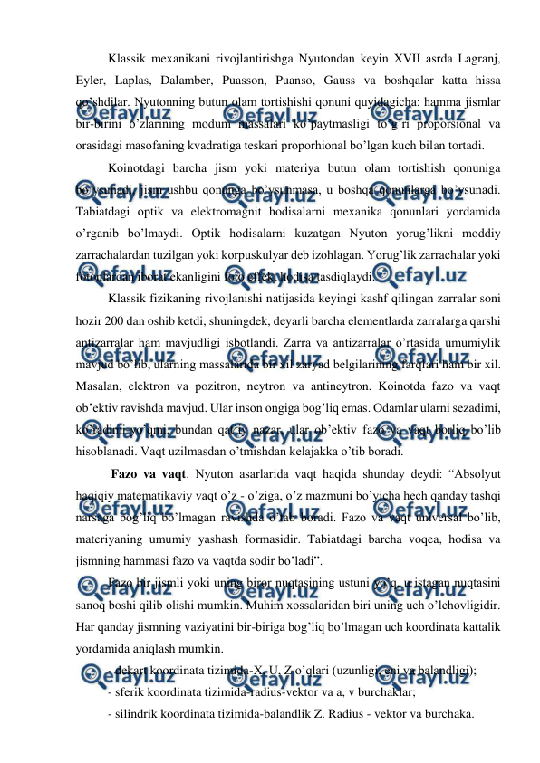  
 
Klassik mexanikani rivojlantirishga Nyutondan keyin XVII asrda Lagranj, 
Eyler, Laplas, Dalamber, Puasson, Puanso, Gauss va boshqalar katta hissa 
qo’shdilar. Nyutonning butun olam tortishishi qonuni quyidagicha: hamma jismlar 
bir-birini o’zlarining modum massalari ko’paytmasligi to’g’ri proporsional va 
orasidagi masofaning kvadratiga teskari proporhional bo’lgan kuch bilan tortadi.  
Koinotdagi barcha jism yoki materiya butun olam tortishish qonuniga 
bo’ysunadi, jism ushbu qonunga bo’ysunmasa, u boshqa qonunlarga bo’ysunadi. 
Tabiatdagi optik va elektromagnit hodisalarni mexanika qonunlari yordamida 
o’rganib bo’lmaydi. Optik hodisalarni kuzatgan Nyuton yorug’likni moddiy 
zarrachalardan tuzilgan yoki korpuskulyar deb izohlagan. Yorug’lik zarrachalar yoki 
fotonlardan iborat ekanligini foto effekt hodisa tasdiqlaydi. 
Klassik fizikaning rivojlanishi natijasida keyingi kashf qilingan zarralar soni 
hozir 200 dan oshib ketdi, shuningdek, deyarli barcha elementlarda zarralarga qarshi 
antizarralar ham mavjudligi isbotlandi. Zarra va antizarralar o’rtasida umumiylik 
mavjud bo’lib, ularning massalarida bir xil zaryad belgilarining farqlari ham bir xil. 
Masalan, elektron va pozitron, neytron va antineytron. Koinotda fazo va vaqt 
ob’ektiv ravishda mavjud. Ular inson ongiga bog’liq emas. Odamlar ularni sezadimi, 
ko’radimi-yo’qmi, bundan qat’iy nazar, ular ob’ektiv fazo va vaqt borliq bo’lib 
hisoblanadi. Vaqt uzilmasdan o’tmishdan kelajakka o’tib boradi. 
 Fazo va vaqt. Nyuton asarlarida vaqt haqida shunday deydi: “Absolyut 
haqiqiy matematikaviy vaqt o’z - o’ziga, o’z mazmuni bo’yicha hech qanday tashqi 
narsaga bog’liq bo’lmagan ravishda o’tab boradi. Fazo va vaqt universal bo’lib, 
materiyaning umumiy yashash formasidir. Tabiatdagi barcha voqea, hodisa va 
jismning hammasi fazo va vaqtda sodir bo’ladi”. 
Fazo bir jismli yoki uning biror nuqtasining ustuni yo’q, u istagan nuqtasini 
sanoq boshi qilib olishi mumkin. Muhim xossalaridan biri uning uch o’lchovligidir. 
Har qanday jismning vaziyatini bir-biriga bog’liq bo’lmagan uch koordinata kattalik 
yordamida aniqlash mumkin. 
- dekart koordinata tizimida-X, U, Z o’qlari (uzunligi, eni va balandligi); 
- sferik koordinata tizimida-radius-vektor va a, v burchaklar; 
- silindrik koordinata tizimida-balandlik Z. Radius - vektor va burchaka. 
