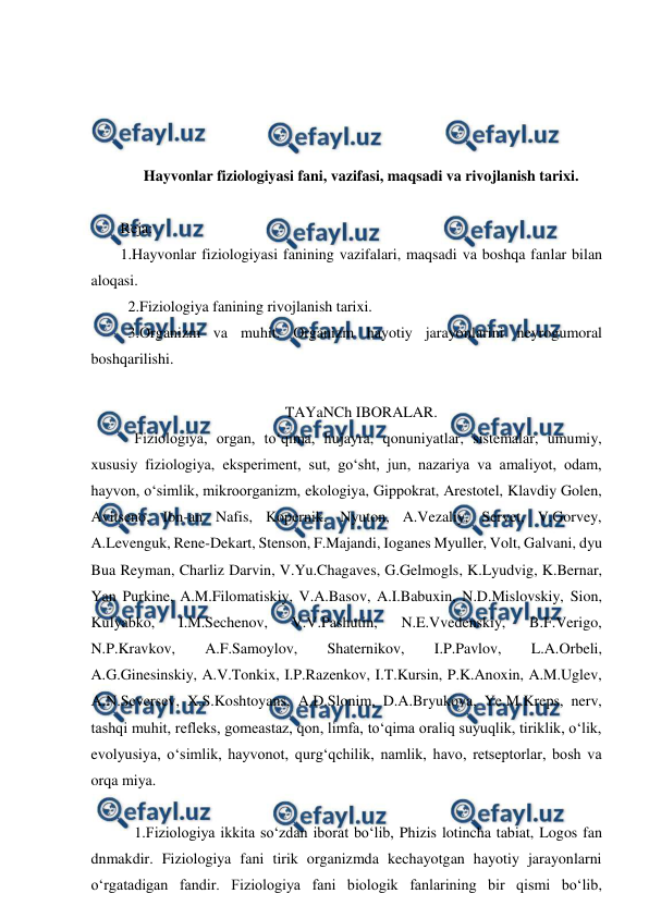  
 
 
 
 
 
Hayvonlar fiziologiyasi fani, vazifasi, maqsadi va rivojlanish tarixi. 
 
Reja: 
1.Hayvonlar fiziologiyasi fanining vazifalari, maqsadi va boshqa fanlar bilan 
aloqasi. 
  2.Fiziologiya fanining rivojlanish tarixi. 
  3.Organizm va muhit. Organizm hayotiy jarayonlarini neyrogumoral 
boshqarilishi. 
 
TAYaNCh IBORALAR. 
 Fiziologiya, organ, to‘qima, hujayra, qonuniyatlar, sistemalar, umumiy, 
xususiy fiziologiya, eksperiment, sut, go‘sht, jun, nazariya va amaliyot, odam, 
hayvon, o‘simlik, mikroorganizm, ekologiya, Gippokrat, Arestotel, Klavdiy Golen, 
Avitseno, Ibn-an Nafis, Kopernik, Nyuton, A.Vezaliy, Servet, V.Gorvey, 
A.Levenguk, Rene-Dekart, Stenson, F.Majandi, Ioganes Myuller, Volt, Galvani, dyu 
Bua Reyman, Charliz Darvin, V.Yu.Chagaves, G.Gelmogls, K.Lyudvig, K.Bernar, 
Yan Purkine, A.M.Filomatiskiy, V.A.Basov, A.I.Babuxin, N.D.Mislovskiy, Sion, 
Kulyabko, 
I.M.Sechenov, 
V.V.Pashutin, 
N.E.Vvedenskiy, 
B.F.Verigo, 
N.P.Kravkov, 
A.F.Samoylov, 
Shaternikov, 
I.P.Pavlov, 
L.A.Orbeli, 
A.G.Ginesinskiy, A.V.Tonkix, I.P.Razenkov, I.T.Kursin, P.K.Anoxin, A.M.Uglev, 
A.N.Seversev, X.S.Koshtoyans, A.D.Slonim, D.A.Bryukova, Ye.M.Kreps, nerv, 
tashqi muhit, refleks, gomeastaz, qon, limfa, to‘qima oraliq suyuqlik, tiriklik, o‘lik, 
evolyusiya, o‘simlik, hayvonot, qurg‘qchilik, namlik, havo, retseptorlar, bosh va 
orqa miya. 
 
 1.Fiziologiya ikkita so‘zdan iborat bo‘lib, Phizis lotincha tabiat, Logos fan 
dnmakdir. Fiziologiya fani tirik organizmda kechayotgan hayotiy jarayonlarni 
o‘rgatadigan fandir. Fiziologiya fani biologik fanlarining bir qismi bo‘lib, 
