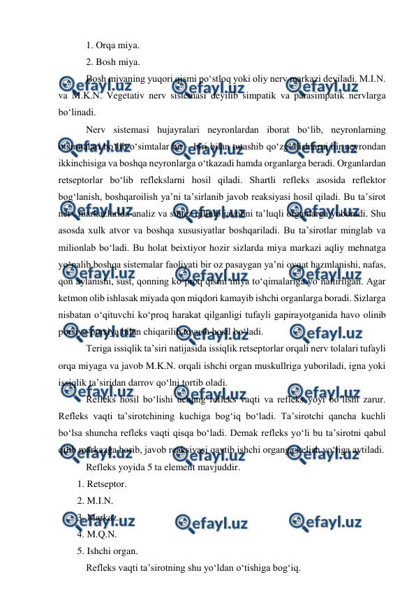  
 
 1. Orqa miya. 
 2. Bosh miya. 
 Bosh miyaning yuqori qismi po‘stloq yoki oliy nerv markazi deyiladi. M.I.N. 
va M.K.N. Vegetativ nerv sistemasi deyilib simpatik va parasimpatik nervlarga 
bo‘linadi.  
 Nerv sistemasi hujayralari neyronlardan iborat bo‘lib, neyronlarning 
o‘simtalari bo‘lib o‘simtalar bir – biri bilan tutashib qo‘zg‘alishlarni bir neyrondan 
ikkinchisiga va boshqa neyronlarga o‘tkazadi hamda organlarga beradi. Organlardan 
retseptorlar bo‘lib reflekslarni hosil qiladi. Shartli refleks asosida reflektor 
bog‘lanish, boshqaroilish ya’ni ta’sirlanib javob reaksiyasi hosil qiladi. Bu ta’sirot 
nerv markazlarida analiz va sintez qilinib javobni ta’luqli organlarga yuboradi. Shu 
asosda xulk atvor va boshqa xususiyatlar boshqariladi. Bu ta’sirotlar minglab va 
milionlab bo‘ladi. Bu holat beixtiyor hozir sizlarda miya markazi aqliy mehnatga 
yo‘nalib boshqa sistemalar faoliyati bir oz pasaygan ya’ni ovqat hazmlanishi, nafas, 
qon aylanishi, sust, qonning ko‘proq qismi miya to‘qimalariga yo‘naltirilgan. Agar 
ketmon olib ishlasak miyada qon miqdori kamayib ishchi organlarga boradi. Sizlarga 
nisbatan o‘qituvchi ko‘proq harakat qilganligi tufayli gapirayotganida havo olinib 
porsiya-porsiya bilan chiqarilib tovush hosil bo‘ladi.  
 Teriga issiqlik ta’siri natijasida issiqlik retseptorlar orqali nerv tolalari tufayli 
orqa miyaga va javob M.K.N. orqali ishchi organ muskullriga yuboriladi, igna yoki 
issiqlik ta’siridan darrov qo‘lni tortib oladi.  
 Refleks hosil bo‘lishi uchung refleks vaqti va refleks yoyi bo‘lishi zarur. 
Refleks vaqti ta’sirotchining kuchiga bog‘iq bo‘ladi. Ta’sirotchi qancha kuchli 
bo‘lsa shuncha refleks vaqti qisqa bo‘ladi. Demak refleks yo‘li bu ta’sirotni qabul 
qilib markazga borib, javob reaksiyasi qaytib ishchi organga kelish yo‘liga aytiladi. 
 Refleks yoyida 5 ta element mavjuddir. 
1. Retseptor. 
2. M.I.N. 
3. Markaz. 
4. M.Q.N. 
5. Ishchi organ.  
 Refleks vaqti ta’sirotning shu yo‘ldan o‘tishiga bog‘iq. 
