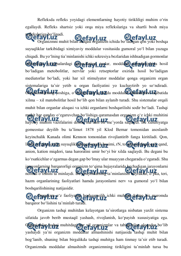  
 
 Refleksda refleks yoyidagi elementlarning hayotiy tirikliligi muhim o‘rin 
egallaydi. Refleks shartsiz yoki orqa miya reflekslariga va shartli bosh miya 
reflekslariga bo‘linadi. 
 Organizmni muhit bilan aloqasi organizm ichida bo‘ladigan qon yoki boshqa 
suyuqliklar tarkibidagi ximiyaviy moddalar vositasida gumoral yo‘l bilan yuzaga 
chiqadi. Bu yo‘lning tia’minlanishi ichki sekresiya bezlaridan ishlnadigan gormonlar 
ishtirokida, to‘qimalardagi anion-kation, tuzlar, moddalar almashinishida hosil 
bo‘ladigan metobolitlar, nervlar yoki retseptorlar oxirida hosil bo‘ladigan 
mediatorlar bo‘ladi, yoki har xil stimulyator moddalar qonga organizm organ 
sistemalariga ta’sir yetib u organ faoliyatini yo kuchaytirib yo so‘ndiradi. 
Organizmlarning yoshiga, o‘sishiga bog‘iq holda moddalar almashinuvi oqibatida 
xilma – xil matobolitlar hosil bo‘lib qon bilan aylanib turadi. Shu sistemalar orqali 
muhit bilan organlar aloqasi va ichki organlarni boshqarilishi sodir bo‘ladi. Tashqi 
muhit har qanday o‘zgaruvchan bo‘lishiga qaramasdan organizm o‘z ichki muhitini 
hayotiy muhim vazifalarini doimo ma’lum bir me’yorda saqlaydi. Bu xususiyatga 
gomeostaz deyilib bu ta’limot 1878 yil Klod Bernar tomonidan asoslanib 
keyinchalik Kanada olimi Kennon tomonidan rivojlantirib fanga kiritiladi. Qon, 
limfa, to‘qima oraliq suyuqliklarning osmatik bosimi, rN, to‘qimalardagi oqsil, qand, 
anion, kation miqdori, tana haroratini umir bo‘yi bir xilda saqlaydi. Bu degani bu 
ko‘rsatkichlar o‘zgarmas degan gap bo‘lmay ular muayyan chegarada o‘zgaradi. Shu 
jarayonlarning barqarorligi organizm to‘qima hujayralarida kechadigan jarayonlarni 
normal o‘tishini ta’minlaydi. Bu jarayonlarning ta’minlanishi buyraklar, o‘pka, teri, 
hazm organlarining faoliyatlari hamda jarayonlarni nerv va gumoral yo‘l bilan 
boshqarilishining natijasidir.  
 Organizm o‘z faoliyatini boshqaraolib ichki muhitni doimo bir maromda 
barqaror bo‘lishini ta’minlab turadi. 
 Organizm tashqi muhitdan kelayotgan ta’sirotlarga nisbatan yaxlit sistema 
sifatida javob berib mustaqil yashash, rivojlanish, ko‘payish xususiyatiga ega. 
Organizmlar tashqi muhitdagi har xil organizmlar va tabiat bilan aloqador bo‘lib 
yashaydi ya’ni organizm moddalar almashinishi natijasida tashqi muhit bilan 
bog‘lanib, shuning bilan birgalikda tashqi muhitga ham tinmay ta’sir etib turadi. 
Organizmda moddalar almashinib organizmning tirikligini ta’minlab tursa bu 
