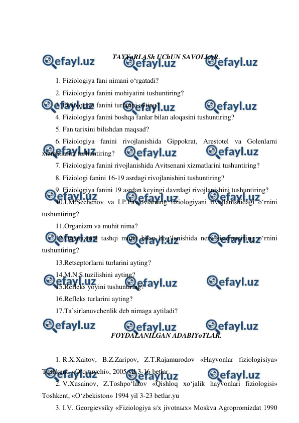  
 
 
 
TAYYoRLASh UChUN SAVOLLAR. 
 
1. Fiziologiya fani nimani o‘rgatadi? 
2. Fiziologiya fanini mohiyatini tushuntiring? 
3. Fiziologiya fanini turlarini ayting? 
4. Fiziologiya fanini boshqa fanlar bilan aloqasini tushuntiring? 
5. Fan tarixini bilishdan maqsad? 
6. Fiziologiya fanini rivojlanishida Gippokrat, Arestotel va Golenlarni 
xizmatlarini tushuntiring? 
7. Fiziologiya fanini rivojlanishida Avitsenani xizmatlarini tushuntiring? 
8. Fiziologi fanini 16-19 asrdagi rivojlanishini tushuntiring? 
9. Fiziologiya fanini 19 asrdan keyingi davrdagi rivojlanishini tushuntiring? 
10.I.M.Sechenov va I.P.Pavlovlarning fiziologiyani rivojlanishidagi o‘rnini 
tushuntiring? 
11.Organizm va muhit nima? 
12.Organizmni tashqi muhit bilan bog‘lanishida nerv sistemasining o‘rnini 
tushuntiring? 
13.Retseptorlarni turlarini ayting? 
14.M.N.S.tuzilishini ayting? 
15.Refleks yoyini tushuntiring? 
16.Refleks turlarini ayting? 
17.Ta’sirlanuvchenlik deb nimaga aytiladi? 
      
FOYDALANILGAN ADABIYoTLAR. 
    
1. R.X.Xaitov, B.Z.Zaripov, Z.T.Rajamurodov «Hayvonlar fiziologisiya» 
Toshkent, «O‘qituvchi», 2005 yil 3-16 betlar. 
2. V.Xusainov, Z.Toshpo‘latov «Qishloq xo‘jalik hayvonlari fiziologisi» 
Toshkent, «O‘zbekiston» 1994 yil 3-23 betlar.yu 
3. I.V. Georgievsiky «Fiziologiya s/x jivotnыx» Moskva Agropromizdat 1990 
