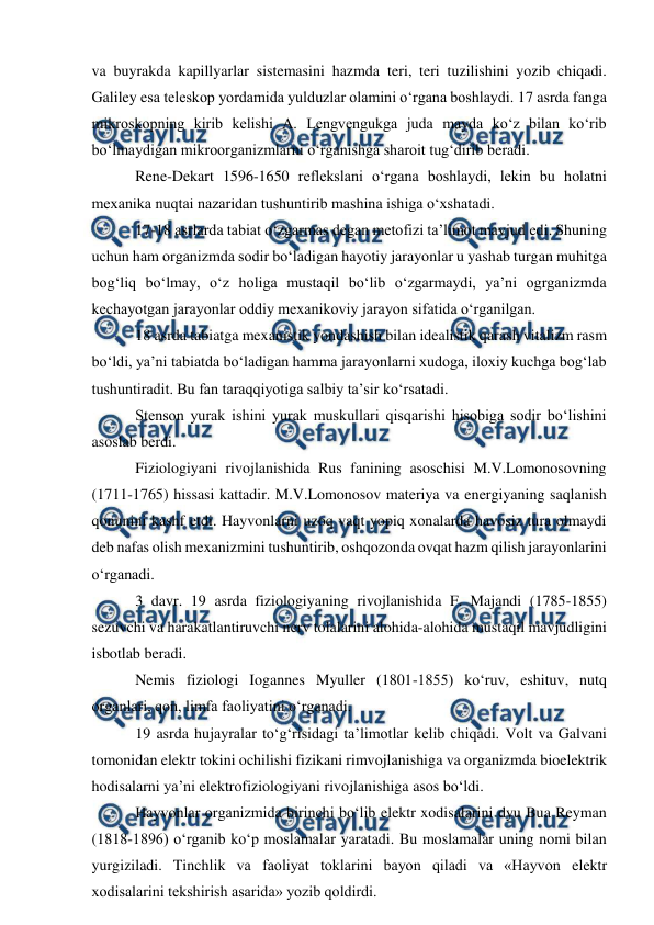  
 
va buyrakda kapillyarlar sistemasini hazmda teri, teri tuzilishini yozib chiqadi. 
Galiley esa teleskop yordamida yulduzlar olamini o‘rgana boshlaydi. 17 asrda fanga 
mikroskopning kirib kelishi A. Lengvengukga juda mayda ko‘z bilan ko‘rib 
bo‘lmaydigan mikroorganizmlarni o‘rganishga sharoit tug‘dirib beradi.  
 Rene-Dekart 1596-1650 reflekslani o‘rgana boshlaydi, lekin bu holatni 
mexanika nuqtai nazaridan tushuntirib mashina ishiga o‘xshatadi.  
 17-18 asrlarda tabiat o‘zgarmas degan metofizi ta’limot mavjud edi. Shuning 
uchun ham organizmda sodir bo‘ladigan hayotiy jarayonlar u yashab turgan muhitga 
bog‘liq bo‘lmay, o‘z holiga mustaqil bo‘lib o‘zgarmaydi, ya’ni ogrganizmda 
kechayotgan jarayonlar oddiy mexanikoviy jarayon sifatida o‘rganilgan. 
 18 asrda tabiatga mexanistik yondashish bilan idealistik qarash vitalizm rasm 
bo‘ldi, ya’ni tabiatda bo‘ladigan hamma jarayonlarni xudoga, iloxiy kuchga bog‘lab 
tushuntiradit. Bu fan taraqqiyotiga salbiy ta’sir ko‘rsatadi. 
 Stenson yurak ishini yurak muskullari qisqarishi hisobiga sodir bo‘lishini 
asoslab berdi.  
 Fiziologiyani rivojlanishida Rus fanining asoschisi M.V.Lomonosovning 
(1711-1765) hissasi kattadir. M.V.Lomonosov materiya va energiyaning saqlanish 
qonunini kashf etdi. Hayvonlarni uzoq vaqt yopiq xonalarda havosiz tura olmaydi 
deb nafas olish mexanizmini tushuntirib, oshqozonda ovqat hazm qilish jarayonlarini 
o‘rganadi. 
 3 davr. 19 asrda fiziologiyaning rivojlanishida F. Majandi (1785-1855) 
sezuvchi va harakatlantiruvchi nerv tolalarini alohida-alohida mustaqil mavjudligini 
isbotlab beradi.  
 Nemis fiziologi Iogannes Myuller (1801-1855) ko‘ruv, eshituv, nutq 
organlari, qon, limfa faoliyatini o‘rganadi. 
 19 asrda hujayralar to‘g‘risidagi ta’limotlar kelib chiqadi. Volt va Galvani 
tomonidan elektr tokini ochilishi fizikani rimvojlanishiga va organizmda bioelektrik 
hodisalarni ya’ni elektrofiziologiyani rivojlanishiga asos bo‘ldi. 
 Hayvonlar organizmida birinchi bo‘lib elektr xodisalarini dyu Bua Reyman 
(1818-1896) o‘rganib ko‘p moslamalar yaratadi. Bu moslamalar uning nomi bilan 
yurgiziladi. Tinchlik va faoliyat toklarini bayon qiladi va «Hayvon elektr 
xodisalarini tekshirish asarida» yozib qoldirdi.  
