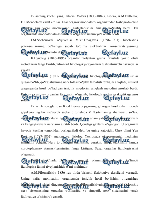  
 
 19 asrning kuchli yangiliklarini Valera (1800-1882), Libixa, A.M.Butlerov, 
D.I.Mendeleev kashf etdilar. Ular organik moddalarni organizmdan tashqarida olish 
mumkinligini ya’ni mochevinani sintezlanishini amalda ko‘rsatib berdi. Bu 
organizmda moddalar almashinuvini o‘rganish uchun yo‘l ochib berdi.  
 I.M.Sechenovni 
o‘quvchisi 
V.Yu.Chagaves 
(1896-1903) 
bioelektrik 
potensiallarining bo‘lishiga sabab to‘qima elektrolitlar konsentratsiyasining 
farqlarini hosil bo‘lishidir degan xulosaga keldi.  
 K.Lyudvig (1816-1895) organlar faolyatini grafik ravishda yozib olish 
metodlarini fanga kiritib, xilma-xil fiziologik jarayonlarni tushuntiruvchi nazariyalar 
yaratdi. 
 G.Gelmgols (1821-1894) nerv muskul fiziologiyai sohasida ko‘p ishlar 
qilgan bo‘lib, qo‘zg‘alishning nerv tolasi bo‘ylab tarqalish tezligini aniqladi, muskul 
qisqarganda hosil bo‘ladigan issiqlik miqdorini aniqlash metodini asoslab berdi. 
Ko‘ruv va eshituv organlari faoliyatini o‘rganib, fiziologik optika va akustikaga asos 
soldi.  
 19 asr fiziologlaridan Klod Bernaro jigarning glikogen hosil qilish, qonda 
glyukozaning bir me’yorda saqlanib turishida M.N.sitemaning ahamiyati, so‘lak, 
me’da osti bezim shiralarining hazm jarayonidagi ahamiyati, tomirlarni toraytiruvchi 
va kengaytiruvchi nervlarni ajratib berdi. Qondagi gazlarni o‘rgangan. U organizm 
hayotiy kuchlar tomonidan boshqariladi deb, bu uning xatosidir. Chex olimi Yan 
Purkine (1787-1862) anatom va fiziolog Yevropada eksperemental meditsina 
institutini ochgan. Nerv to‘qimasini tuzilishini, yurakni, suyak tuzilishini hamda 
«protoplazma» atamasi(termini)ni fanga kiritgan. Sezgi organlar fiziologiyasini 
o‘rganadi. 
 1859 yil Charlz Darvinning organik olamning evolyusion ta’limoti 
fiziologiya fanini rivojlanishida o‘rni muhimdir. 
 A.M.Filomafiskiy 1836 rus tilida birinchi fiziologiya darsligini yaratadi. 
Uning nafas mohiyatini, organizmda issiqlik hosil bo‘lishini o‘rganishga 
bag‘ishlangan ishlari diqqatga sazovordir. Filomafiskiyning zamondoshi Orlovskiy 
nerv sistemasining organlar trofikasiga va simpatik nerv sistemasini yurak 
faoliyatiga ta’sirini o‘rganadi. 
