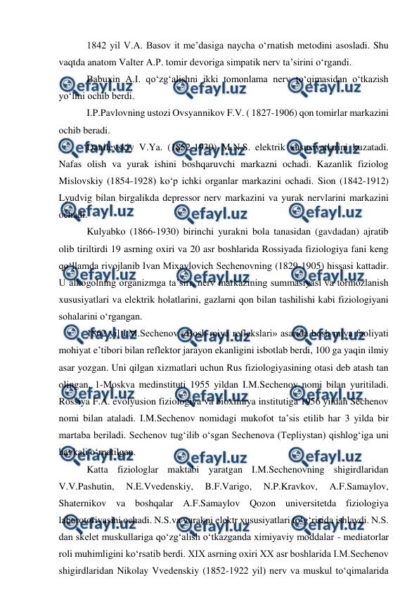  
 
 1842 yil V.A. Basov it me’dasiga naycha o‘rnatish metodini asosladi. Shu 
vaqtda anatom Valter A.P. tomir devoriga simpatik nerv ta’sirini o‘rgandi.  
 Babuxin A.I. qo‘zg‘alishni ikki tomonlama nerv to‘qimasidan o‘tkazish 
yo‘lini ochib berdi.  
 I.P.Pavlovning ustozi Ovsyannikov F.V. ( 1827-1906) qon tomirlar markazini 
ochib beradi. 
 Danilevskiy V.Ya. (1852-1939) M.N.S. elektrik xususiyatlarini kuzatadi. 
Nafas olish va yurak ishini boshqaruvchi markazni ochadi. Kazanlik fiziolog 
Mislovskiy (1854-1928) ko‘p ichki organlar markazini ochadi. Sion (1842-1912) 
Lyudvig bilan birgalikda depressor nerv markazini va yurak nervlarini markazini 
ochadi.  
 Kulyabko (1866-1930) birinchi yurakni bola tanasidan (gavdadan) ajratib 
olib tiriltirdi 19 asrning oxiri va 20 asr boshlarida Rossiyada fiziologiya fani keng 
qo‘llamda rivojlanib Ivan Mixaylovich Sechenovning (1829-1905) hissasi kattadir. 
U alkogolning organizmga ta’siri, nerv markazining summasiyasi va tormozlanish 
xususiyatlari va elektrik holatlarini, gazlarni qon bilan tashilishi kabi fiziologiyani 
sohalarini o‘rgangan. 
 1862 yil I.M.Sechenov «Bosh miya reflekslari» asarida bosh miya faoliyati 
mohiyat e’tibori bilan reflektor jarayon ekanligini isbotlab berdi, 100 ga yaqin ilmiy 
asar yozgan. Uni qilgan xizmatlari uchun Rus fiziologiyasining otasi deb atash tan 
olingan, 1-Moskva medinstituti 1955 yildan I.M.Sechenov nomi bilan yuritiladi. 
Rossiya F.A. evolyusion fiziologiya va bioximiya institutiga 1956 yildan Sechenov 
nomi bilan ataladi. I.M.Sechenov nomidagi mukofot ta’sis etilib har 3 yilda bir 
martaba beriladi. Sechenov tug‘ilib o‘sgan Sechenova (Tepliystan) qishlog‘iga uni 
haykali o‘rnatilgan. 
 Katta fiziologlar maktabi yaratgan I.M.Sechenovning shigirdlaridan 
V.V.Pashutin, 
N.E.Vvedenskiy, 
B.F.Varigo, 
N.P.Kravkov, 
A.F.Samaylov, 
Shaternikov va boshqalar A.F.Samaylov Qozon universitetda fiziologiya 
laborotoriyasini ochadi. N.S.va yurakni elektr xususiyatlari to‘g‘risida ishlaydi. N.S. 
dan skelet muskullariga qo‘zg‘alish o‘tkazganda ximiyaviy moddalar - mediatorlar 
roli muhimligini ko‘rsatib berdi. XIX asrning oxiri XX asr boshlarida I.M.Sechenov 
shigirdlaridan Nikolay Vvedenskiy (1852-1922 yil) nerv va muskul to‘qimalarida 

