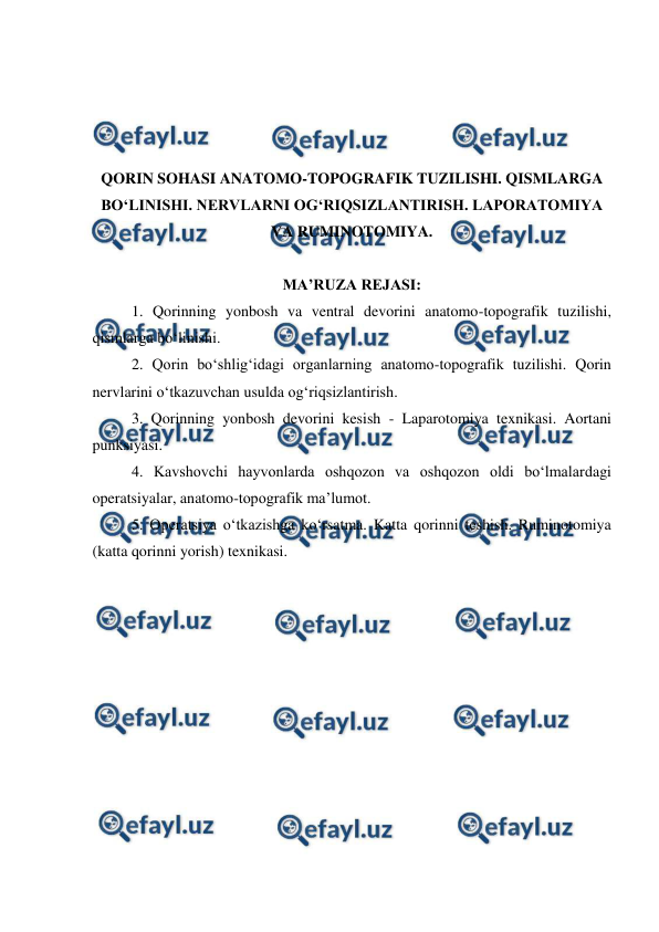  
 
 
 
 
 
QORIN SOHASI ANATOMO-TOPOGRAFIK TUZILISHI. QISMLARGA 
BO‘LINISHI. NERVLARNI OG‘RIQSIZLANTIRISH. LAPORATOMIYA 
VA RUMINOTOMIYA. 
 
MA’RUZA REJASI: 
1. Qorinning yonbosh va ventral devorini anatomo-topografik tuzilishi, 
qismlarga bo‘linishi. 
2. Qorin bo‘shlig‘idagi organlarning anatomo-topografik tuzilishi. Qorin 
nervlarini o‘tkazuvchan usulda og‘riqsizlantirish. 
3. Qorinning yonbosh devorini kesish - Laparotomiya texnikasi. Aortani 
punksiyasi. 
4. Kavshovchi hayvonlarda oshqozon va oshqozon oldi bo‘lmalardagi 
operatsiyalar, anatomo-topografik ma’lumot. 
5. Operatsiya o‘tkazishga ko‘rsatma. Katta qorinni teshish. Ruminotomiya 
(katta qorinni yorish) texnikasi. 
 
 
 
 
 
 
 
 
 
 
 
 
 
 
