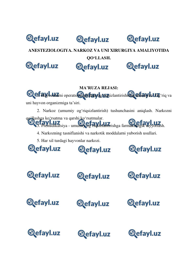  
 
 
 
 
 
ANESTEZIOLOGIYA. NARKOZ VA UNI XIRURGIYA AMALIYOTIDA 
QO‘LLASH. 
 
 
 
MA’RUZA REJASI: 
 
1. Hayvonlarni operatsiya qilishda og‘riqsizlantirishning ahamiyati. Og‘riq va 
uni hayvon organizmiga ta’siri.  
2. Narkoz (umumiy og‘riqsizlantirish) tushunchasini aniqlash. Narkozni 
qo‘llashga ko‘rsatma va qarshi ko‘rsatmalar. 
3. Premidikatsiya - umumiy og‘riqsizlantirishga farmakologik tayyorlash. 
4. Narkozning tasniflanishi va narkotik moddalarni yuborish usullari.  
5. Har xil turdagi hayvonlar narkozi. 
 
 
 
 
 
 
 
 
 
 
 
 
 
 
 
