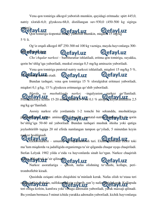  
 
 
Vena qon tomiriga alkogol yuborish mumkin, quyidagi eritmada: spirt 445,0, 
natriy xloridi-6,0; glyukoza-68,0, distillangan suv-930,0 (450-500 kg sigirga 
yarimi). 
 
Qon tomiriga tiopental-natriy yuborish mumkin, miqdori 15 mg/kg  
5 % li. 
 
Og‘iz orqali alkogol 400 250-300 ml 100 kg vazniga, mayda hayvonlarga 300-
400 ml bir boshga. 
 
Cho‘chqalar narkozi – barbituratlar ishlatiladi, eritma qon tomiriga, suyakka, 
qorin bo‘shlig‘iga yuboriladi, muskul orasiga 0,5 mg/kg aminazin yuboriladi. 
 
Vena qon tomiriga pentotal-natriy narkozi ishlatiladi, miqdori 15 mg/kg 5 %, 
15-20 minut davom etadi. 
 
Bundan tashqari, vena qon tomiriga 15 % xloralgidrat eritmasi yuboriladi, 
miqdori 0,1 g/kg, 15 % glyukoza eritmasiga qo‘shib yuboriladi. 
 
Itlarda 
va 
mushuklarda 
narkoz 
–ingalyasion 
narkoz 
qo‘llaniladi. 
Premidikasiya uchun 15-20 minut oldin 0,5-5 ml 0,1 % atropin, keyin aminazin 2,5 
mg/kg qo‘llaniladi. 
 
Asosiy narkoz efir yordamida 1-2 tomchi bir sekundda, mushuklarga 
premidikasiya uchun aminazin 0,5 mg/kg, pentatal-natriy eritmasi 10 % qorin 
bo‘shlig‘iga 50-60 ml yuboriladi. Bundan tashqari mushuk shisha yoki qutiga 
joylashtirilib tagiga 20 ml efirda namlangan tampon qo‘yiladi, 5 minutdan keyin 
narkoz boshlanadi. 
 
Elektronarkoz – umumiy og‘riqsizlantirish turi. Elektronarkozda elektr toki 
ma’lum miqdorda va jadalligida organizmga ta’sir qilganda chuqur uyqu chaqiriladi. 
Stefan Lelyuk 1902 yilda o‘zida va hayvonlarda sinab ko‘rgan. Narkoz chaqirish 
uchun 100 gs tok ta’sir qilinadi. 
 
Narkoz asoratlariga – qusish, nafas olishning to‘xtashi, kollaps, peri-
tromboflebit kiradi. 
 
Qusishda oziqani erkin chiqishini ta’minlash kerak. Nafas olish to‘xtasa teri 
ostiga kofein, lobelin, sulfokamfokain yuborib, sun’iy nafas berish kerak. Kollapsda 
teri ostiga kofein, kamfora yoki venaga adrenalin yuboriladi, yurak massaji qilinadi. 
Bu yordam bermasa 5 minut ichida yurakka adrenalin yuboriladi, kichik hayvonlarga 
