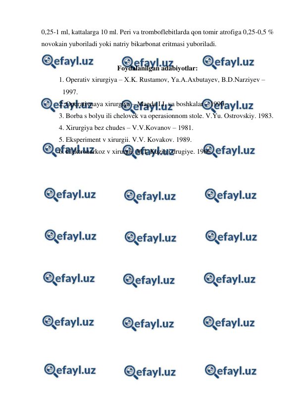  
 
0,25-1 ml, kattalarga 10 ml. Peri va tromboflebitlarda qon tomir atrofiga 0,25-0,5 % 
novokain yuboriladi yoki natriy bikarbonat eritmasi yuboriladi. 
 
Foydalanilgan adabiyotlar: 
 
1. Operativ xirurgiya – X.K. Rustamov, Ya.A.Axbutayev, B.D.Narziyev – 
 
  1997. 
 
2. Operativnaya xirurgiya – Magda I.I. va boshkalar – 1990. 
 
3. Borba s bolyu ili chelovek va operasionnom stole. V.Yu. Ostrovskiy. 1983. 
 
4. Xirurgiya bez chudes – V.V.Kovanov – 1981. 
 
5. Eksperiment v xirurgii. V.V. Kovakov. 1989. 
 
6. Elektronarkoz v xirurgii. M.I. Kuzin i drugiye. 1966. 
 
