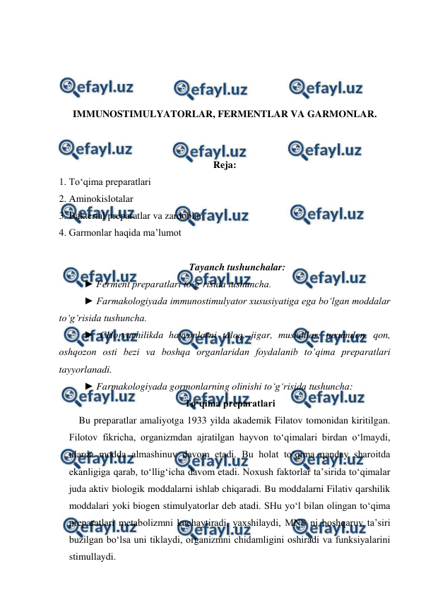  
 
 
 
 
 
IMMUNOSTIMULYATORLAR, FERMENTLAR VA GARMONLAR. 
 
 
Reja:  
1. To‘qima preparatlari  
2. Aminokislotalar  
3. Bakterial preparatlar va zardoblar 
4. Garmonlar haqida ma’lumot 
 
Tayanch tushunchalar: 
► Ferment preparatlari to‘g‘risida tushuncha. 
► Farmakologiyada immunostimulyator xususiyatiga ega bo‘lgan moddalar 
to‘g‘risida tushuncha. 
► CHorvachilikda hayvonlarni taloq, jigar, muskullar, tuxumdon, qon, 
oshqozon osti bezi va boshqa organlaridan foydalanib to‘qima preparatlari 
tayyorlanadi. 
► Farmakologiyada gormonlarning olinishi to‘g‘risida tushuncha: 
To‘qima preparatlari 
    Bu preparatlar amaliyotga 1933 yilda akademik Filatov tomonidan kiritilgan. 
Filotov fikricha, organizmdan ajratilgan hayvon to‘qimalari birdan o‘lmaydi, 
ularda modda almashinuv davom etadi. Bu holat to‘qima qanday sharoitda 
ekanligiga qarab, to‘llig‘icha davom etadi. Noxush faktorlar ta’sirida to‘qimalar 
juda aktiv biologik moddalarni ishlab chiqaradi. Bu moddalarni Filativ qarshilik 
moddalari yoki biogen stimulyatorlar deb atadi. SHu yo‘l bilan olingan to‘qima 
preparatlari metabolizmni kuchaytiradi, yaxshilaydi, MNS ni boshqaruv ta’siri 
buzilgan bo‘lsa uni tiklaydi, organizmni chidamligini oshiradi va funksiyalarini 
stimullaydi. 
