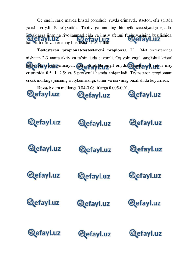  
 
Oq engil, sariq mayda kristal poroshok, suvda erimaydi, atseton, efir spirtda 
yaxshi eriydi. B ro‘yxatida. Tabiiy garmonning biologik xususiyatiga egadir. 
Erkaklarga jinsning rivojlanmasligida va jinsiy sferani funksiyasining buzilishida, 
hamda tomir va nervning buzilishida qo‘laniladi. 
Testosteron propionat-testosteroni prapionas. U  Metiltestesteronga 
nisbatan 2-3 marta aktiv va ta’siri juda davomli. Oq yoki engil sarg‘ishtil kristal 
paroshok. Suvda erimaydi, spirt va efirda engil eriydi. Ampulada 1 ml li may 
eritmasida 0,5; 1; 2,5; va 5 protsentli hamda chiqariladi. Testosteron propionatni 
erkak mollarga jinsning rivojlanmasligi, tomir va nervning buzilishida buyuriladi.  
Dozasi: qora mollarga 0,04-0,08; itlarga 0,005-0,01.  
 
