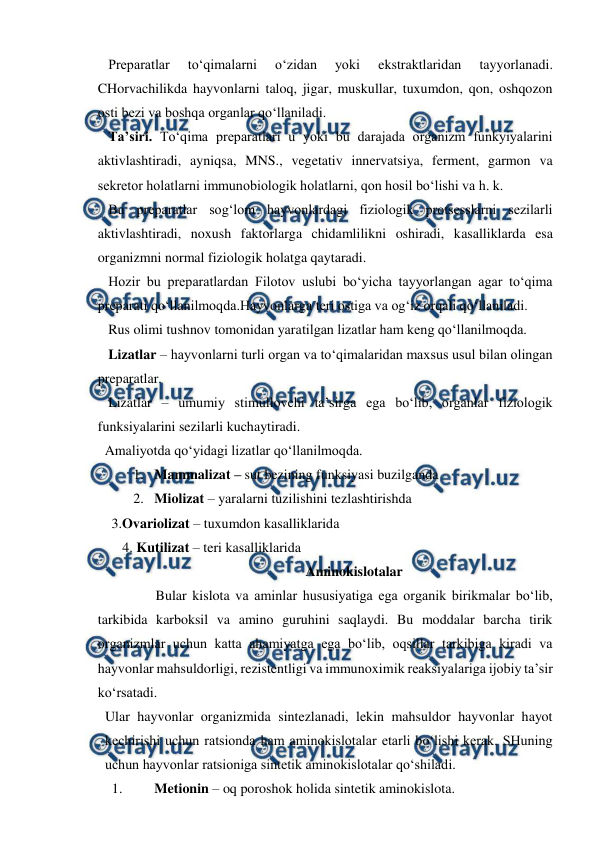  
 
   Preparatlar 
to‘qimalarni 
o‘zidan 
yoki 
ekstraktlaridan 
tayyorlanadi. 
CHorvachilikda hayvonlarni taloq, jigar, muskullar, tuxumdon, qon, oshqozon 
osti bezi va boshqa organlar qo‘llaniladi. 
   Ta’siri. To‘qima preparatlari u yoki bu darajada organizm funkyiyalarini 
aktivlashtiradi, ayniqsa, MNS., vegetativ innervatsiya, ferment, garmon va 
sekretor holatlarni immunobiologik holatlarni, qon hosil bo‘lishi va h. k. 
   Bu preparatlar sog‘lom hayvonlardagi fiziologik protsesslarni sezilarli 
aktivlashtiradi, noxush faktorlarga chidamlilikni oshiradi, kasalliklarda esa 
organizmni normal fiziologik holatga qaytaradi. 
   Hozir bu preparatlardan Filotov uslubi bo‘yicha tayyorlangan agar to‘qima 
preparati qo‘llanilmoqda.Hayvonlarga teri ostiga va og‘iz orqali qo‘llaniladi. 
   Rus olimi tushnov tomonidan yaratilgan lizatlar ham keng qo‘llanilmoqda.  
   Lizatlar – hayvonlarni turli organ va to‘qimalaridan maxsus usul bilan olingan 
preparatlar. 
   Lizatlar – umumiy stimullovchi ta’sirga ega bo‘lib, organlar fiziologik 
funksiyalarini sezilarli kuchaytiradi. 
  Amaliyotda qo‘yidagi lizatlar qo‘llanilmoqda. 
1. Mammalizat – sut bezining funksiyasi buzilganda 
2. Miolizat – yaralarni tuzilishini tezlashtirishda  
        3.Ovariolizat – tuxumdon kasalliklarida 
   4. Kutilizat – teri kasalliklarida 
Aminokislotalar 
Bular kislota va aminlar hususiyatiga ega organik birikmalar bo‘lib, 
tarkibida karboksil va amino guruhini saqlaydi. Bu moddalar barcha tirik 
organizmlar uchun katta ahamiyatga ega bo‘lib, oqsillar tarkibiga kiradi va 
hayvonlar mahsuldorligi, rezistentligi va immunoximik reaksiyalariga ijobiy ta’sir 
ko‘rsatadi. 
Ular hayvonlar organizmida sintezlanadi, lekin mahsuldor hayvonlar hayot 
kechirishi uchun ratsionda ham aminokislotalar etarli bo‘lishi kerak. SHuning 
uchun hayvonlar ratsioniga sintetik aminokislotalar qo‘shiladi.  
1. 
Metionin – oq poroshok holida sintetik aminokislota. 
