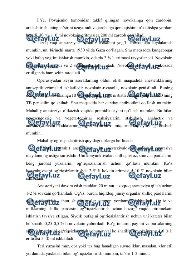  
 
 
I.Ye. Povajenko tomonidan taklif qilingan novokainga qon zardobini 
aralashtirish uning ta’sirini uzaytiradi va jarohatga qon oqishini to‘xtatishga yordam 
beradi. 10 % li 10 ml novokain eritmasiga 200 ml zardob qo‘shiladi. 
 
 Uzoq vaqt anesteziyasi uchun novokainni yog‘li eritmasidan foydalanish 
mumkin, uni birinchi marta 1930 yilda Gaza qo‘llagan. Shu maqsadda kungaboqar 
yoki baliq yog‘ini ishlatish mumkin, odatda 2 % li eritmasi tayyorlanadi. Novokain 
juda sekin tarqaladi va 2 sutkagacha ta’sir etadi. Novokain 10 % li glyukozada 
eritilganda ham sekin tarqaladi. 
 
Operasiyadan keyin asoratlarning oldini olish maqsadida anestetiklarning 
antiseptik eritmalari ishlatiladi: novokain-rivanolli, novokain-penisilinli. Buning 
uchun 100 ml novokainga 10 % rivanolning 1:500 nisbatli eritmasi yoki 50-100 ming 
TB penisillin qo‘shiladi. Shu maqsadda har qanday antibiotikni qo‘llash mumkin. 
Mahalliy anesteziya o‘tkazish vaqtida premidikasiyani qo‘llash mumkin. Bu bilan 
neyroendokrin 
va 
vegeta-tomirlar 
reaksiyalarini 
stabillash, 
analgetik 
va 
anesteziyalovchi moddalarning zaxarli ta’sirini va miqdorini kamaytirishga erishish 
mumkin. 
 
Mahalliy og‘riqsizlantirish quyidagi turlarga bo‘linadi: 
 
1. Ustki (yuzaki) anesteziya – bu anesteziyalovchi moddani operasiya 
maydonning ustiga surtishdir. Uni konyunktivalar, shilliq, seroz, sinovial pardalarni, 
keng jarohat yuzalarini og‘riqsizlantirish uchun qo‘llash mumkin. Ko‘z 
konyuktivasini og‘riqsizlantirishda 2-% li kokain eritmasi 5-10 % novokain bilan 
ishlatiladi. 
 
Anesteziyani davom etish muddati 20 minut, uzoqroq anesteziya qilish uchun 
1-2 % sovkain qo‘llaniladi. Og‘iz, burun, hiqildoq, jinsiy organlar shilliq pardalarini 
og‘riqsizlantirish uchun shu eritmalar tampon yordamida ishlatiladi. Og‘iz va 
milklarning shilliq pardasini og‘riqsizlantirish uchun hozirgi vaqtda piromekain 
ishlatish tavsiya etilgan. Siydik pufagini og‘riqsizlantirish uchun uni kateter bilan 
bo‘shatib, 0,25-0,5 % li novokain yuboriladi. Bo‘g‘imlarni, pay ini va bursalarning 
sinovial pardasini og‘riqsizlantirish uchun avval bo‘shatilib, novokainning 4-6 % li 
eritmasi 5-10 ml ishlatiladi. 
 
Teri yuzasini muz, qor yoki tez bug‘lanadigan suyuqliklar, masalan, xlor etil 
yordamida yaxlatish bilan og‘riqsizlantirish mumkin, ta’siri 1-2 minut. 
