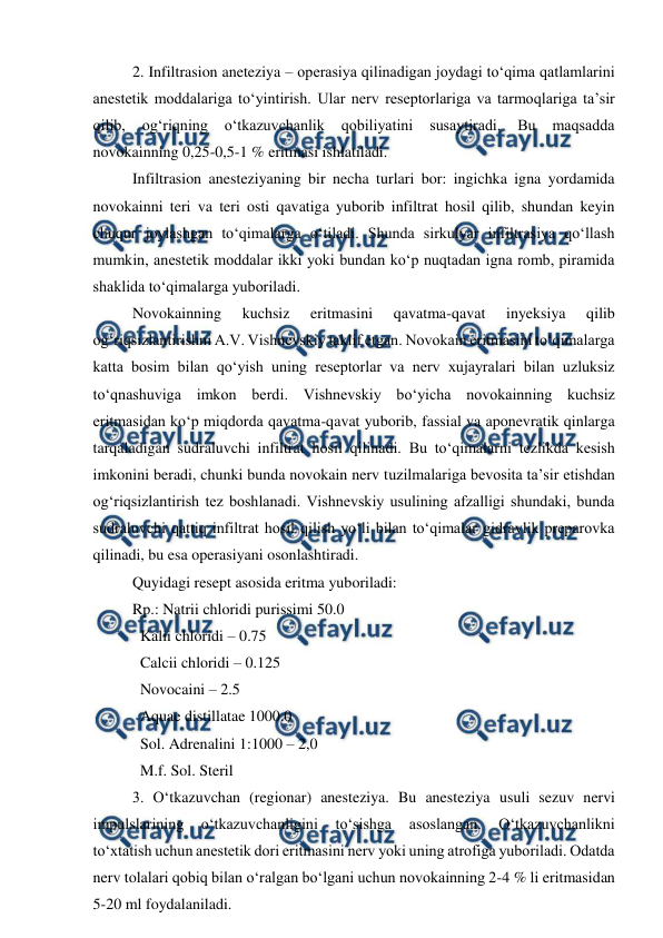  
 
 
2. Infiltrasion aneteziya – operasiya qilinadigan joydagi to‘qima qatlamlarini 
anestetik moddalariga to‘yintirish. Ular nerv reseptorlariga va tarmoqlariga ta’sir 
qilib, 
og‘riqning 
o‘tkazuvchanlik 
qobiliyatini 
susaytiradi. 
Bu 
maqsadda 
novokainning 0,25-0,5-1 % eritmasi ishlatiladi. 
 
Infiltrasion anesteziyaning bir necha turlari bor: ingichka igna yordamida 
novokainni teri va teri osti qavatiga yuborib infiltrat hosil qilib, shundan keyin 
chuqur joylashgan to‘qimalarga o‘tiladi. Shunda sirkulyar infiltrasiya qo‘llash 
mumkin, anestetik moddalar ikki yoki bundan ko‘p nuqtadan igna romb, piramida 
shaklida to‘qimalarga yuboriladi. 
 
Novokainning 
kuchsiz 
eritmasini 
qavatma-qavat 
inyeksiya 
qilib 
og‘riqsizlantirishni A.V. Vishnevskiy taklif etgan. Novokain eritmasini to‘qimalarga 
katta bosim bilan qo‘yish uning reseptorlar va nerv xujayralari bilan uzluksiz 
to‘qnashuviga imkon berdi. Vishnevskiy bo‘yicha novokainning kuchsiz 
eritmasidan ko‘p miqdorda qavatma-qavat yuborib, fassial va aponevratik qinlarga 
tarqaladigan sudraluvchi infiltrat hosil qilinadi. Bu to‘qimalarni tezlikda kesish 
imkonini beradi, chunki bunda novokain nerv tuzilmalariga bevosita ta’sir etishdan 
og‘riqsizlantirish tez boshlanadi. Vishnevskiy usulining afzalligi shundaki, bunda 
sudraluvchi qattiq infiltrat hosil qilish yo‘li bilan to‘qimalar gidravlik preparovka 
qilinadi, bu esa operasiyani osonlashtiradi. 
 
Quyidagi resept asosida eritma yuboriladi: 
 
Rp.: Natrii chloridi purissimi 50.0 
 
  Kalii chloridi – 0.75 
 
  Calcii chloridi – 0.125 
 
  Novocaini – 2.5 
 
  Aquae distillatae 1000.0 
 
  Sol. Adrenalini 1:1000 – 2,0 
 
  M.f. Sol. Steril 
 
3. O‘tkazuvchan (regionar) anesteziya. Bu anesteziya usuli sezuv nervi 
impulslarining 
o‘tkazuvchanligini 
to‘sishga 
asoslangan. 
O‘tkazuvchanlikni 
to‘xtatish uchun anestetik dori eritmasini nerv yoki uning atrofiga yuboriladi. Odatda 
nerv tolalari qobiq bilan o‘ralgan bo‘lgani uchun novokainning 2-4 % li eritmasidan 
5-20 ml foydalaniladi. 
