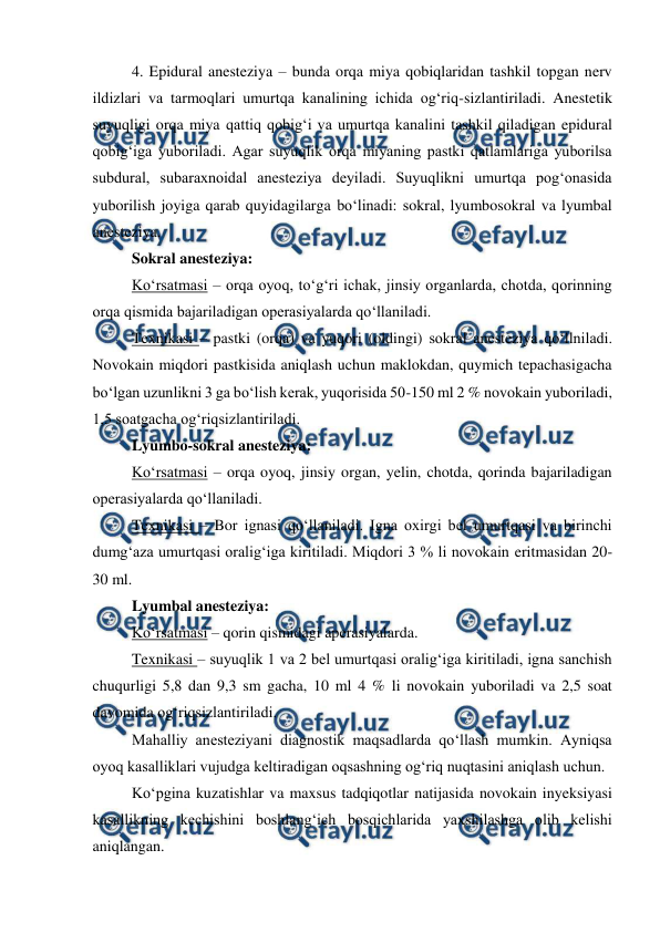  
 
 
4. Epidural anesteziya – bunda orqa miya qobiqlaridan tashkil topgan nerv 
ildizlari va tarmoqlari umurtqa kanalining ichida og‘riq-sizlantiriladi. Anestetik 
suyuqligi orqa miya qattiq qobig‘i va umurtqa kanalini tashkil qiladigan epidural 
qobig‘iga yuboriladi. Agar suyuqlik orqa miyaning pastki qatlamlariga yuborilsa 
subdural, subaraxnoidal anesteziya deyiladi. Suyuqlikni umurtqa pog‘onasida 
yuborilish joyiga qarab quyidagilarga bo‘linadi: sokral, lyumbosokral va lyumbal 
anesteziya. 
 
Sokral anesteziya: 
 
Ko‘rsatmasi – orqa oyoq, to‘g‘ri ichak, jinsiy organlarda, chotda, qorinning 
orqa qismida bajariladigan operasiyalarda qo‘llaniladi. 
 
Texnikasi – pastki (orqa) va yuqori (oldingi) sokral anesteziya qo‘llniladi. 
Novokain miqdori pastkisida aniqlash uchun maklokdan, quymich tepachasigacha 
bo‘lgan uzunlikni 3 ga bo‘lish kerak, yuqorisida 50-150 ml 2 % novokain yuboriladi, 
1,5 soatgacha og‘riqsizlantiriladi. 
 
Lyumbo-sokral anesteziya: 
 
Ko‘rsatmasi – orqa oyoq, jinsiy organ, yelin, chotda, qorinda bajariladigan 
operasiyalarda qo‘llaniladi. 
 
Texnikasi – Bor ignasi qo‘llaniladi. Igna oxirgi bel umurtqasi va birinchi 
dumg‘aza umurtqasi oralig‘iga kiritiladi. Miqdori 3 % li novokain eritmasidan 20-
30 ml. 
 
Lyumbal anesteziya: 
 
Ko‘rsatmasi – qorin qismidagi aperasiyalarda. 
 
Texnikasi – suyuqlik 1 va 2 bel umurtqasi oralig‘iga kiritiladi, igna sanchish 
chuqurligi 5,8 dan 9,3 sm gacha, 10 ml 4 % li novokain yuboriladi va 2,5 soat 
davomida og‘riqsizlantiriladi. 
 
Mahalliy anesteziyani diagnostik maqsadlarda qo‘llash mumkin. Ayniqsa 
oyoq kasalliklari vujudga keltiradigan oqsashning og‘riq nuqtasini aniqlash uchun.  
 
Ko‘pgina kuzatishlar va maxsus tadqiqotlar natijasida novokain inyeksiyasi 
kasallikning kechishini boshlang‘ich bosqichlarida yaxshilashga olib kelishi 
aniqlangan. 
