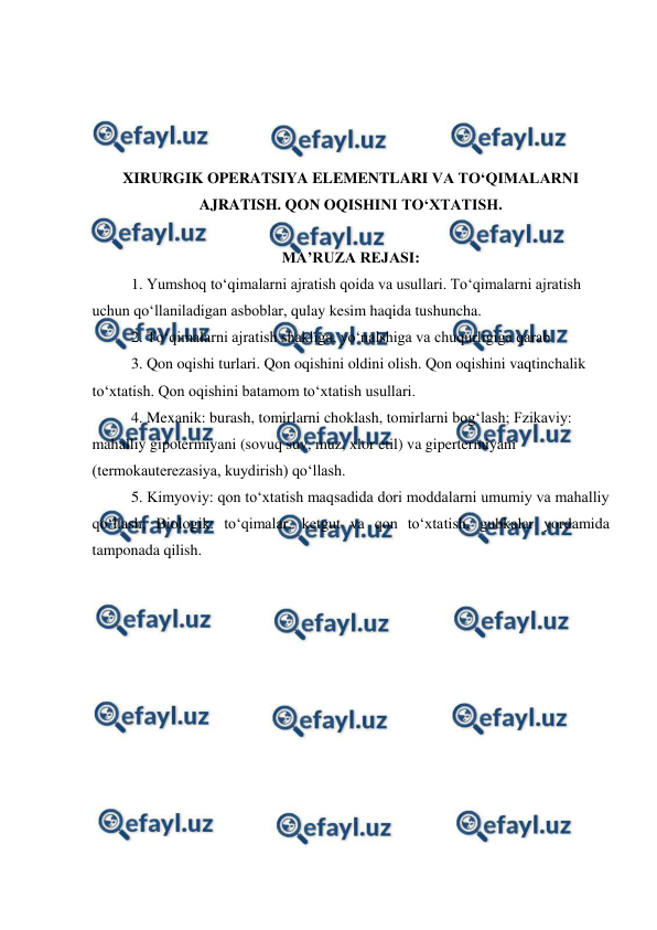  
 
 
 
 
 
XIRURGIK OPERATSIYA ELEMENTLARI VA TO‘QIMALARNI 
AJRATISH. QON OQISHINI TO‘XTATISH.  
 
MA’RUZA REJASI: 
 
1. Yumshoq to‘qimalarni ajratish qoida va usullari. To‘qimalarni ajratish 
uchun qo‘llaniladigan asboblar, qulay kesim haqida tushuncha. 
2. To‘qimalarni ajratish shakliga, yo‘nalshiga va chuqurligiga qarab 
3. Qon oqishi turlari. Qon oqishini oldini olish. Qon oqishini vaqtinchalik 
to‘xtatish. Qon oqishini batamom to‘xtatish usullari. 
4. Mexanik: burash, tomirlarni choklash, tomirlarni bog‘lash; Fzikaviy: 
mahalliy gipotermiyani (sovuq suv, muz, xlor etil) va gipertermiyani 
(termokauterezasiya, kuydirish) qo‘llash. 
5. Kimyoviy: qon to‘xtatish maqsadida dori moddalarni umumiy va mahalliy 
qo‘llash; Biologik: to‘qimalar, ketgut va qon to‘xtatish, gubkalar yordamida 
tamponada qilish. 
 
 
 
 
 
 
 
 
 
 
 
 
 
