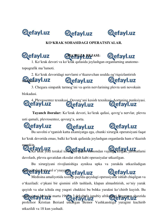  
 
 
 
 
 
KO‘KRAK SOHASIDAGI OPERATSIYALAR. 
 
MA’RUZA REJASI: 
 
1. Ko‘krak devori va ko‘krak qafasida joylashgan organlarning anatomo-
topografik ma’lumoti. 
2. Ko‘krak devoridagi nervlarni o‘tkazuvchan usulda og‘riqsizlantirish 
texnikasi. 
3. Chegara simpatik tarmog‘ini va qorin nervlarining plevra usti novokain 
blokadasi. 
4. Plevrosentez texnikasi. Qovurg‘ani kesish texnikasi. Aortaning punksiyasi. 
 
 Tayanch iboralar: Ko‘krak devori, ko‘krak qafasi, qovrg‘a nervlar, plevra 
usti qamali, plevrosentoz, qovurg‘a, aorta. 
 
 
Bu savolni o‘rganish katta axamiyatga ega, chunki xirurgik operatsiyani faqat 
ko‘krak devorida emas, balki ko‘krak qafasida joylashgan organlarda ham o‘tkazish 
mumkin. 
 
Ko‘krak yoki torakal xirurgiya qadim zamondan vujudga kelgan, jarohatlarni 
davolash, plevra qavatidan ekssdat olish kabi operasiyalar utkazilgan. 
 
Bu xirurgiyani rivojlanishiga ayniksa upka va yurakda utkaziladigan 
operasiyalar katta rol o‘ynaygan. 
Medisina amaliyotida xozirgi paytda quyidagi operasiyalar ishlab chiqilgan va 
o‘tkaziladi: o‘pkani bir qismini olib tashlash, klapan almashtirish, so‘niy yurak 
quyish va ular ichida eng yuqori chukkisi bu bshka yurakni ko‘chirib kuyish. Bu 
operasiyani birinchi marta 1967 y 3 dekabrda janubiy afrikadagi Keyptaun shaxrida 
professor Kristian Beriard utkazgan Bemor Vashkanskiga yuragini kuchirib 
utkazildi va 18 kun yashadi. 
