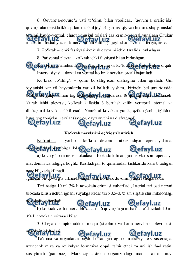  
 
 
6. Qovurg‘a-qovurg‘a usti to‘qima bilan yopilgan, (qovurg‘a oralig‘ida) 
qovurg‘alar orasida ikki qatlam muskul joylashgan tashqiy va chuqur tashqiy muskul 
tolalari kaudo-ventral, chuqur muskul tolalari esa kranio-ventral yunalgan Chukur 
muskulni medial yuzasida nerv – tomir tarmog‘i joylashadi- vena, arteriya, nerv. 
 
7. Ko‘krak – ichki fassiyasi-ko‘krak devorini ichki tarafida joylashgan. 
 
8. Pariyental plevra – ko‘krak ichki fassiyasi bilan birlashgan. 
 
Kon bilan ta’minlanishi – qovurg‘a oraliq va ko‘krak ichki arteriyalari orqali. 
 
Innervasiyasi – dorzal va ventral ko‘krak nervlari orqali bajariladi 
 
Ko‘krak bo‘shlig‘i – qorin bo‘shlig‘idan diafragma bilan ajraladi. Uni 
joylanishi xar xil hayvonlarda xar xil bo‘ladi, y.sh.m.. birinchi bel umurtqasida 
boshlanib, qalqonsimon tog‘ayda tugaydi, otlarda esa 18 qovurg‘adan boshlanadi. 
Kurak ichki plevrasi, ko‘krak kafasida 3 burulish qilib: vertebral, sternal va 
diafragmal kovak tashkil etadi. Vertebral kovakda yurak, qzilung‘ach, jig‘ildon, 
katta qon tomirlar, nervlar (sayyor, qaytaruvchi va diafragmal). 
 
Ko‘krak nervlarini og‘riqsizlantirish. 
 
Ko‘rsatma – yonbosh ko‘krak devorida utkaziladigan operasiyalarda, 
neyroleptiklar bilan birgalikda. 
 
a) kovurg‘a ora nerv blokadasi – blokada kilinadigan nervlar soni operasiya 
maydonini kattaligiga boglik. Kesiladigan to‘qimalardan tashkarida xam bitadigan 
nerv bilakada kilinadi. 
Igna xar bir qovurg‘a orkasida sanchiladi, ko‘krak devorini yukori chegarasida. 
Teri ostiga 10 ml 3% li novokain eritmasi yuboriladi, laterial teri osti nervni 
blokada kilish uchun ignani suyakga kadar tirib 0,5-0,75 sm siljitib shu mikdordagi 
novokain yuboriladi. 
 
b) ko‘krak ventral nervi blokadasi – 6 qovurg‘aga nisbatdan o‘tkaziladi 10 ml 
3% li novokain eritmasi bilan. 
 
3. Chegara simptomatik tarmoqni (stvolini) va korin nervlarini plevra usti 
novokain blokadasi. 
 
To‘qima va organlarda paydo bo‘ladigan og‘rik markaziy nerv sistemaga, 
uzunchok miya va retikulyar formasiya orqali ta’sir etadi va uni ish faoliyatini 
susaytiradi (parabioz). Markaziy sistema organizmdagi modda almashinuv, 
