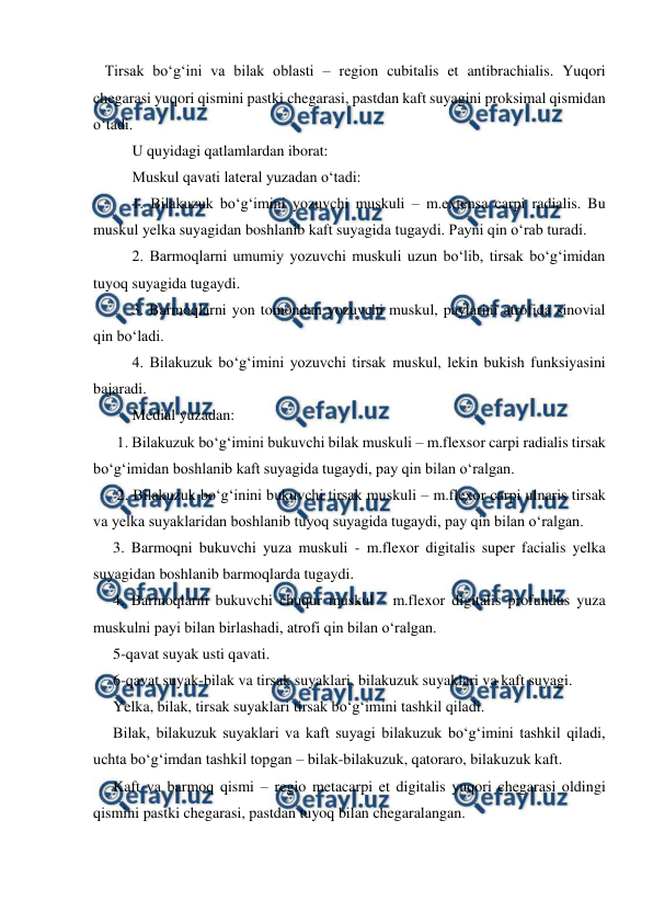  
 
   Tirsak bo‘g‘ini va bilak oblasti – region cubitalis et antibrachialis. Yuqori 
chegarasi yuqori qismini pastki chegarasi, pastdan kaft suyagini proksimal qismidan 
o‘tadi. 
 
U quyidagi qatlamlardan iborat: 
 
Muskul qavati lateral yuzadan o‘tadi: 
 
1. Bilakuzuk bo‘g‘imini yozuvchi muskuli – m.extensa carpi radialis. Bu 
muskul yelka suyagidan boshlanib kaft suyagida tugaydi. Payni qin o‘rab turadi. 
 
2. Barmoqlarni umumiy yozuvchi muskuli uzun bo‘lib, tirsak bo‘g‘imidan 
tuyoq suyagida tugaydi. 
 
3. Barmoqlarni yon tomondan yozuvchi muskul, paylarini atrofida sinovial 
qin bo‘ladi. 
 
4. Bilakuzuk bo‘g‘imini yozuvchi tirsak muskul, lekin bukish funksiyasini 
bajaradi. 
 
Medial yuzadan: 
 1. Bilakuzuk bo‘g‘imini bukuvchi bilak muskuli – m.flexsor carpi radialis tirsak 
bo‘g‘imidan boshlanib kaft suyagida tugaydi, pay qin bilan o‘ralgan. 
 2. Bilakuzuk bo‘g‘inini bukuvchi tirsak muskuli – m.flexor carpi ulnaris tirsak 
va yelka suyaklaridan boshlanib tuyoq suyagida tugaydi, pay qin bilan o‘ralgan. 
3. Barmoqni bukuvchi yuza muskuli - m.flexor digitalis super facialis yelka 
suyagidan boshlanib barmoqlarda tugaydi. 
4. Barmoqlarni bukuvchi chuqur muskul - m.flexor digitalis profundus yuza 
muskulni payi bilan birlashadi, atrofi qin bilan o‘ralgan. 
5-qavat suyak usti qavati. 
6-qavat suyak-bilak va tirsak suyaklari, bilakuzuk suyaklari va kaft suyagi.  
Yelka, bilak, tirsak suyaklari tirsak bo‘g‘imini tashkil qiladi. 
Bilak, bilakuzuk suyaklari va kaft suyagi bilakuzuk bo‘g‘imini tashkil qiladi, 
uchta bo‘g‘imdan tashkil topgan – bilak-bilakuzuk, qatoraro, bilakuzuk kaft. 
Kaft va barmoq qismi – regio metacarpi et digitalis yuqori chegarasi oldingi 
qismini pastki chegarasi, pastdan tuyoq bilan chegaralangan. 
