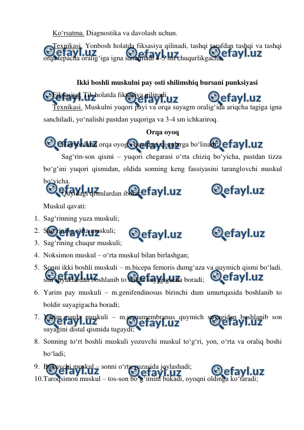  
 
Ko‘rsatma. Diagnostika va davolash uchun. 
Texnikasi. Yonbosh holatda fiksasiya qilinadi, tashqi tarafdan tashqi va tashqi 
orqa tepacha oralig‘iga igna sanchiladi 4-5 sm chuqurlikgacha. 
 
Ikki boshli muskulni pay osti shilimshiq bursani punksiyasi 
Fiksasiya. Tik holatda fiksasiya qilinadi. 
Texnikasi. Muskulni yuqori payi va orqa suyagm oralig‘ida ariqcha tagiga igna 
sanchiladi, yo‘nalishi pastdan yuqoriga va 3-4 sm ichkariroq. 
Orqa oyoq 
 
Hayvonlarni orqa oyog‘i quyidagi qismlarga bo‘linadi: 
Sag‘rin-son qismi – yuqori chegarasi o‘rta chiziq bo‘yicha, pastdan tizza 
bo‘g‘ini yuqori qismidan, oldida sonning keng fassiyasini taranglovchi muskul 
bo‘yicha. 
 
Quyidagi qismlardan iborat: 
Muskul qavati: 
1. Sag‘rinning yuza muskuli; 
2. Sag‘rining o‘rta muskuli; 
3. Sag‘rining chuqur muskuli; 
4. Noksimon muskul – o‘rta muskul bilan birlashgan;  
5. Sonni ikki boshli muskuli – m.bicepa femoris dumg‘aza va quymich qismi bo‘ladi. 
shu suyaklardan boshlanib to boldir suyagigacha boradi; 
6. Yarim pay muskuli – m.genifendinosus birinchi dum umurtqasida boshlanib to 
boldir suyagigacha boradi; 
7. Yarim parda muskuli – m.semumembranus quymich suyagidan boshlanib son 
suyagini distal qismida tugaydi; 
8. Sonning to‘rt boshli muskuli yozuvchi muskul to‘g‘ri, yon, o‘rta va oraliq boshi 
bo‘ladi; 
9. Bukuvchi muskul – sonni o‘rta yuzasida joylashadi; 
10. 
Taroqsimon muskul – tos-son bo‘g‘imini bukadi, oyoqni oldinga ko‘taradi; 
