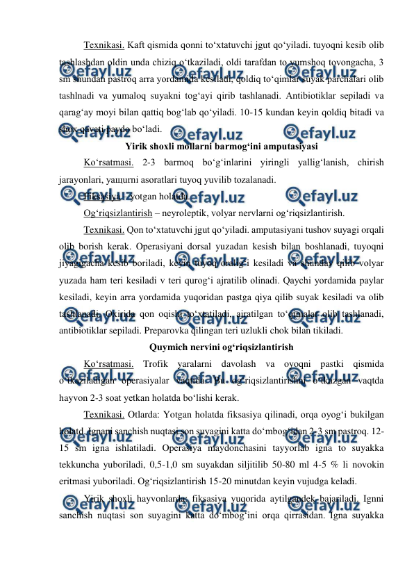  
 
 
Texnikasi. Kaft qismida qonni to‘xtatuvchi jgut qo‘yiladi. tuyoqni kesib olib 
tashlashdan oldin unda chiziq o‘tkaziladi, oldi tarafdan to yumshoq tovongacha, 3 
sm shundan pastroq arra yordamida kesiladi, qoldiq to‘qimlar suyak parchalari olib 
tashlnadi va yumaloq suyakni tog‘ayi qirib tashlanadi. Antibiotiklar sepiladi va 
qarag‘ay moyi bilan qattiq bog‘lab qo‘yiladi. 10-15 kundan keyin qoldiq bitadi va 
shox qavati paydo bo‘ladi. 
Yirik shoxli mollarni barmog‘ini amputasiyasi 
 
Ko‘rsatmasi. 2-3 barmoq bo‘g‘inlarini yiringli yallig‘lanish, chirish 
jarayonlari, yaщurni asoratlari tuyoq yuvilib tozalanadi. 
 
Fiksasiya – yotgan holatda. 
 
Og‘riqsizlantirish – neyroleptik, volyar nervlarni og‘riqsizlantirish. 
 
Texnikasi. Qon to‘xtatuvchi jgut qo‘yiladi. amputasiyani tushov suyagi orqali 
olib borish kerak. Operasiyani dorsal yuzadan kesish bilan boshlanadi, tuyoqni 
jiyagigacha kesib boriladi, keyin tuyoq oralig‘i kesiladi va shunday qilib volyar 
yuzada ham teri kesiladi v teri qurog‘i ajratilib olinadi. Qaychi yordamida paylar 
kesiladi, keyin arra yordamida yuqoridan pastga qiya qilib suyak kesiladi va olib 
tashlanadi. Oxirida qon oqishi to‘xtatiladi, ajratilgan to‘qimalar olib tashlanadi, 
antibiotiklar sepiladi. Preparovka qilingan teri uzlukli chok bilan tikiladi. 
Quymich nervini og‘riqsizlantirish 
Ko‘rsatmasi. Trofik yaralarni davolash va oyoqni pastki qismida 
o‘tkaziladigan operasiyalar vaqtida. Bu og‘riqsizlantirishni o‘tkazgan vaqtda 
hayvon 2-3 soat yetkan holatda bo‘lishi kerak. 
Texnikasi. Otlarda: Yotgan holatda fiksasiya qilinadi, orqa oyog‘i bukilgan 
holatd. Ignani sanchish nuqtasi son suyagini katta do‘mbog‘idan 2-3 sm pastroq. 12-
15 sm igna ishlatiladi. Operasiya maydonchasini tayyorlab igna to suyakka 
tekkuncha yuboriladi, 0,5-1,0 sm suyakdan siljitilib 50-80 ml 4-5 % li novokin 
eritmasi yuboriladi. Og‘riqsizlantirish 15-20 minutdan keyin vujudga keladi. 
Yirik shoxli hayvonlarda: fiksasiya yuqorida aytilgandek bajariladi. Ignni 
sanchish nuqtasi son suyagini katta do‘mbog‘ini orqa qirrasidan. Igna suyakka 
