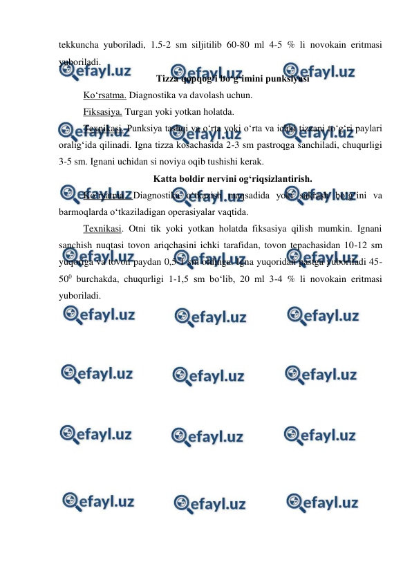  
 
tekkuncha yuboriladi, 1.5-2 sm siljitilib 60-80 ml 4-5 % li novokain eritmasi 
yuboriladi. 
Tizza qopqog‘i bo‘g‘imini punksiyasi 
Ko‘rsatma. Diagnostika va davolash uchun. 
Fiksasiya. Turgan yoki yotkan holatda. 
Texnikasi. Punksiya tashqi va o‘rta yoki o‘rta va ichki tizzani to‘g‘ri paylari 
oralig‘ida qilinadi. Igna tizza kosachasida 2-3 sm pastroqga sanchiladi, chuqurligi 
3-5 sm. Ignani uchidan si noviya oqib tushishi kerak. 
Katta boldir nervini og‘riqsizlantirish. 
Ko‘rsatma. Diagnostika o‘tkazish maqsadida yoki sakrash bo‘g‘ini va 
barmoqlarda o‘tkaziladigan operasiyalar vaqtida. 
Texnikasi. Otni tik yoki yotkan holatda fiksasiya qilish mumkin. Ignani 
sanchish nuqtasi tovon ariqchasini ichki tarafidan, tovon tepachasidan 10-12 sm 
yuqoriga va tovon paydan 0,5-1 sm oldinga. Igna yuqoridan pastga yuboriladi 45-
500 burchakda, chuqurligi 1-1,5 sm bo‘lib, 20 ml 3-4 % li novokain eritmasi 
yuboriladi. 
 
 
 
 
