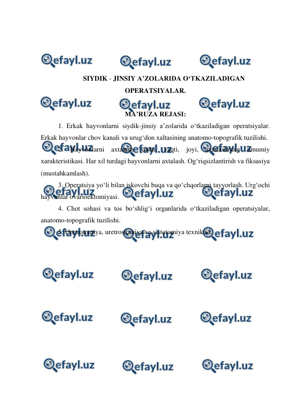  
 
 
 
 
 
SIYDIK - JINSIY A’ZOLARIDA O‘TKAZILADIGAN 
OPERATSIYALAR. 
 
MA’RUZA REJASI: 
1. Erkak hayvonlarni siydik-jinsiy a’zolarida o‘tkaziladigan operatsiyalar. 
Erkak hayvonlar chov kanali va urug‘don xaltasining anatomo-topografik tuzilishi.  
2. Hayvonlarni axtalash yoshi, vaqti, joyi, axtalashning umumiy 
xarakteristikasi. Har xil turdagi hayvonlarni axtalash. Og‘riqsizlantirish va fiksasiya 
(mustahkamlash).  
3. Operatsiya yo‘li bilan iskovchi buqa va qo‘chqorlarni tayyorlash. Urg‘ochi 
hayvonlar ovarioektomiyasi. 
4. Chot sohasi va tos bo‘shlig‘i organlarida o‘tkaziladigan operatsiyalar, 
anatomo-topografik tuzilishi.  
5. Uretrotomiya, uretrostomiya va sistotomiya texnikasi. 
 
 
 
 
 
 
 
 
 
 
 
 
 
 
