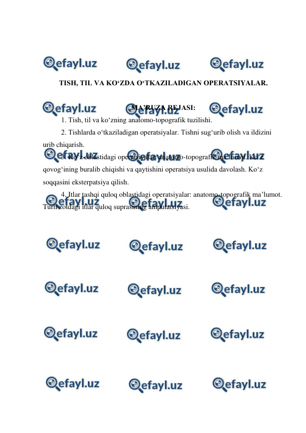  
 
 
 
 
 
TISH, TIL VA KO‘ZDA O‘TKAZILADIGAN OPERATSIYALAR. 
 
MA’RUZA REJASI: 
  
1. Tish, til va ko‘zning anatomo-topografik tuzilishi.  
2. Tishlarda o‘tkaziladigan operatsiyalar. Tishni sug‘urib olish va ildizini 
urib chiqarish. 
3. Ko‘z oblastidagi operatsiyalar: anatomo-topografik ma’lumot. Ko‘z 
qovog‘ining buralib chiqishi va qaytishini operatsiya usulida davolash. Ko‘z 
soqqasini eksterpatsiya qilish. 
4. Itlar tashqi quloq oblastidagi operatsiyalar: anatomo-topografik ma’lumot. 
Turli zotdagi itlar quloq suprasining amputatsiyasi. 
 
 
 
 
 
 
 
 
 
 
 
 
 
 
 
 
 
