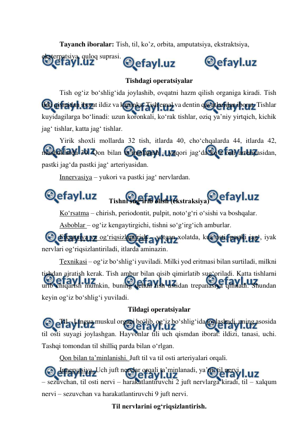  
 
 
 
Tayanch iboralar: Tish, til, ko’z, orbita, amputatsiya, ekstraktsiya, 
eksterpatsiya, quloq suprasi. 
 
Tishdagi operatsiyalar 
 
Tish og‘iz bo‘shlig‘ida joylashib, ovqatni hazm qilish organiga kiradi. Tish 
ikki qismidan iborat ildiz va karonka. Tish emal va dentin qavatlaridan iborat. Tishlar 
kuyidagilarga bo‘linadi: uzun koronkali, ko‘rak tishlar, oziq ya’niy yirtqich, kichik 
jag‘ tishlar, katta jag‘ tishlar. 
 
Yirik shoxli mollarda 32 tish, itlarda 40, cho‘chqalarda 44, itlarda 42, 
mushuklarda 30. Qon bilan ta’minlanish – yuqori jag‘da ko‘z osti arteriyasidan, 
pastki jag‘da pastki jag‘ arteriyasidan. 
 
Innervasiya – yukori va pastki jag‘ nervlardan. 
 
 
Tishni sug‘irib olish (ekstraksiya) 
 
Ko‘rsatma – chirish, periodontit, pulpit, noto‘g‘ri o‘sishi va boshqalar. 
 
Asboblar – og‘iz kengaytirgichi, tishni so‘g‘irg‘ich amburlar. 
 
Fiksatsiya va og‘riqsizlantirish – yotgan xolatda, kuz osti, pastki jag‘, iyak 
nervlari og‘riqsizlantiriladi, itlarda aminazin. 
 
Texnikasi – og‘iz bo‘shlig‘i yuviladi. Milki yod eritmasi bilan surtiladi, milkni 
tishdan ajratish kerak. Tish ambur bilan qisib qimirlatib sug‘oriladi. Katta tishlarni 
urib chiqarish mumkin, buning uchun tish ustidan trepanasiya qilinadi. Shundan 
keyin og‘iz bo‘shlig‘i yuviladi.  
Tildagi operatsiyalar 
 
Til – Lingua muskul organi bo‘lib, og‘iz bo‘shlig‘ida joylashadi, uning asosida 
til osti suyagi joylashgan. Hayvonlar tili uch qismdan iborat: ildizi, tanasi, uchi. 
Tashqi tomondan til shilliq parda bilan o‘rlgan. 
 
Qon bilan ta’minlanishi. Juft til va til osti arteriyalari orqali. 
 
Innervasiya. Uch juft nervlar orqali ta’minlanadi, ya’ni: til nervi 
– sezuvchan, til osti nervi – harakatlantiruvchi 2 juft nervlarga kiradi, til – xalqum 
nervi – sezuvchan va harakatlantiruvchi 9 juft nervi. 
Til nervlarini og‘riqsizlantirish. 
