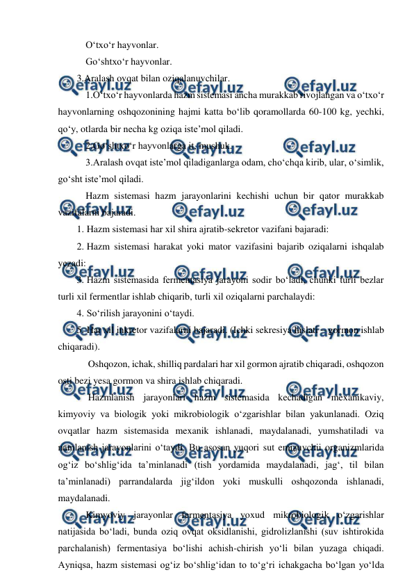  
 
 O‘txo‘r hayvonlar. 
 Go‘shtxo‘r hayvonlar.  
3.Aralash ovqat bilan oziqalanuvchilar. 
 1.O‘txo‘r hayvonlarda hazm sistemasi ancha murakkab rivojlangan va o‘txo‘r 
hayvonlarning oshqozonining hajmi katta bo‘lib qoramollarda 60-100 kg, yechki, 
qo‘y, otlarda bir necha kg oziqa iste’mol qiladi. 
 2.Go‘shtxo‘r hayvonlarga it, mushuk. 
  3.Aralash ovqat iste’mol qiladiganlarga odam, cho‘chqa kirib, ular, o‘simlik, 
go‘sht iste’mol qiladi. 
 Hazm sistemasi hazm jarayonlarini kechishi uchun bir qator murakkab 
vazifalarni bajaradi. 
1. Hazm sistemasi har xil shira ajratib-sekretor vazifani bajaradi: 
2. Hazm sistemasi harakat yoki mator vazifasini bajarib oziqalarni ishqalab 
yezadi: 
3. Hazm sistemasida fermentasiya jarayoni sodir bo‘ladi, chunki turli bezlar 
turli xil fermentlar ishlab chiqarib, turli xil oziqalarni parchalaydi: 
4. So‘rilish jarayonini o‘taydi. 
5. Har xil inkretor vazifalarni bajaradi. (Ichki sekresiya hislati – gormon ishlab 
chiqaradi). 
  Oshqozon, ichak, shilliq pardalari har xil gormon ajratib chiqaradi, oshqozon 
osti bezi yesa gormon va shira ishlab chiqaradi.  
  Hazmlanish jarayonlari hazm sistemasida kechadigan mexanikaviy, 
kimyoviy va biologik yoki mikrobiologik o‘zgarishlar bilan yakunlanadi. Oziq 
ovqatlar hazm sistemasida mexanik ishlanadi, maydalanadi, yumshatiladi va 
namlanish jarayonlarini o‘taydi. Bu asosan yuqori sut emizuvchii organizmlarida 
og‘iz bo‘shlig‘ida ta’minlanadi (tish yordamida maydalanadi, jag‘, til bilan 
ta’minlanadi) parrandalarda jig‘ildon yoki muskulli oshqozonda ishlanadi, 
maydalanadi. 
 Kimyoviy jarayonlar fermentasiya yoxud mikrobiologik o‘zgarishlar 
natijasida bo‘ladi, bunda oziq ovqat oksidlanishi, gidrolizlanishi (suv ishtirokida 
parchalanish) fermentasiya bo‘lishi achish-chirish yo‘li bilan yuzaga chiqadi. 
Ayniqsa, hazm sistemasi og‘iz bo‘shlig‘idan to to‘g‘ri ichakgacha bo‘lgan yo‘lda 
