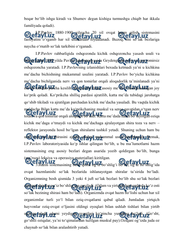  
 
boqar bo‘lib ishga kiradi va Shumov degan kishiga turmushga chiqib har ikkala 
familiyada qoladi).  
 I.P.Pavlov 1880-1900 yilgacha 20 yil ovqat hazm qilish sistemasini 
faoliyatini o‘rganib har xil usullardan foydalanadi. Buzoq, itni so‘lak bezlariga 
naycha o‘rnatib so‘lak tarkibini o‘rganadi. 
 I.P.Pavlov rahbarligida oshqozonda kichik oshqozoncha yasash usuli va 
bunga qadar 1890 yilda Pavlov laboratoriyasida Geydengaym nerv va qon tomirsiz 
oshqozoncha yaratadi. I.P.Pavlovning izlanishlari bexuda ketmadi ya’ni u kichkina 
me’dacha bichishning mukammal usulini yaratadi. I.P.Pavlov bo‘yicha kichkina 
me’dacha bichilganida nerv va qon tomirlar orqali aloqadorlik ta’minlanadi ya’ni 
me’da tubidan parcha kesilib, shu parcha Bilan asosiy me’da o‘rtasida kesilgan joy 
ko‘prik qoladi. Ko‘prikcha shilliq pardasi ajratilib, katta me’da tubidagi jarohatga 
qo‘shib tikiladi va ajratilgan parchadan kichik me’dacha yasaladi. Bu vaqtda kichik 
me’dacha Bilan katta me’da ko‘prikchaning muskul va seroz qavatidan o‘tgan nerv 
tolasi va qon tomirlar orqali aloqador bo‘ladi. Katta me’dada hazm bo‘layotgan oziqa 
kichik me’daga o‘tmaydi va kichik me’dachaga ajralayotgan shira toza va nerv – 
reflektor jarayonda hosil bo‘lgan shiralarni tashkil yetadi. Shuning uchun ham bu 
usul toza me’da shirasini ajratib olishni mukammal usuli hisoblanadi. Demak, 
I.P.Pavlov laboratoriyasida ko‘p ishlar qilingan bo‘lib, u bu ma’lumotlarni hazm 
sistemasining eng asosiy bezlari degan asarida yozib qoldirgan bo‘lib, bunga 
(ma’ruza) leksiya va operasiya materiallari kiritilgan. 
 3.Hazm sistemasining bosh qismi og‘iz bo‘shlig‘i bo‘lib, og‘iz bo‘shlig‘ida 
ovqat hazmlanishi so‘lak bezlarida ishlanayotgan shiralar ta’sirida bo‘ladi. 
Organizmning bosh qismida 3 yoki 4 juft so‘lak bezlari bo‘lib shu so‘lak bezlari 
ajratgan shiralar og‘iz bo‘shlig‘iga quyiladi. (Odam va yirtqich hayvonlarda ko‘z osti 
so‘lak bezining shirasi ham bo‘ladi). Organizmda ovqat hazm bo‘lishi uchun har xil 
organizmlar turli yo‘l bilan oziq-ovqatlarni qabul qiladi. Jumladan yirtqich 
hayvonlar oziq-ovqat o‘ljasini oldingi oyoqlari bilan ushlab tishlari bilan yirtib 
og‘ziga oladi, ularni yeydigan ovqatlari ko‘pincha yumshoq bo‘ladi. (Go‘sht, 
go‘shtli oziqalar, ya’ni to‘qimalardan tuzilgan muskul pay).Oziqani og‘izda juda oz 
chaynab so‘lak bilan aralashtirib yutadi. 
