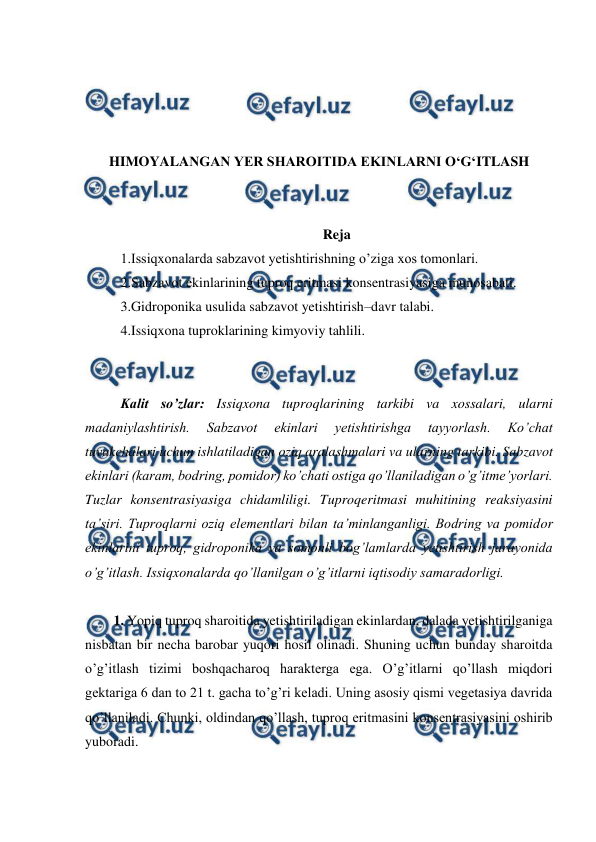  
 
 
 
 
 
HIMOYALANGAN YER SHAROITIDA EKINLARNI O‘G‘ITLASH 
 
 
Reja 
1.Issiqxonalarda sabzavot yetishtirishning o’ziga xos tomonlari.  
2.Sabzavot ekinlarining tuproq eritmasi konsentrasiyasiga munosabati.  
3.Gidroponika usulida sabzavot yetishtirish–davr talabi.  
4.Issiqxona tuproklarining kimyoviy tahlili. 
 
 
Kalit so’zlar: Issiqxona tuproqlarining tarkibi va xossalari, ularni 
madaniylashtirish. 
Sabzavot 
ekinlari 
yetishtirishga 
tayyorlash. 
Ko’chat 
tuvakchalari uchun ishlatiladigan oziq aralashmalari va ularning tarkibi. Sabzavot 
ekinlari (karam, bodring, pomidor) ko’chati ostiga qo’llaniladigan o’g’itme’yorlari. 
Tuzlar konsentrasiyasiga chidamliligi. Tuproqeritmasi muhitining reaksiyasini 
ta’siri. Tuproqlarni oziq elementlari bilan ta’minlanganligi. Bodring va pomidor 
ekinlarini tuproq, gidroponika va somonli bog’lamlarda yetishtirish jarayonida 
o’g’itlash. Issiqxonalarda qo’llanilgan o’g’itlarni iqtisodiy samaradorligi.  
 
1. Yopiq tuproq sharoitida yetishtiriladigan ekinlardan, dalada yetishtirilganiga 
nisbatan bir necha barobar yuqori hosil olinadi. Shuning uchun bunday sharoitda 
o’g’itlash tizimi boshqacharoq harakterga ega. O’g’itlarni qo’llash miqdori 
gektariga 6 dan to 21 t. gacha to’g’ri keladi. Uning asosiy qismi vegetasiya davrida 
qo’llaniladi. Chunki, oldindan qo’llash, tuproq eritmasini konsentrasiyasini oshirib 
yuboradi.  
