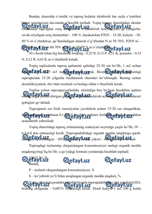  
 
Bunday sharoitda o’simlik va tuproq holatini tekshirish har oyda o’simlikni 
butun vegetasiyasi davomida o’tkazilib turiladi. Yopiq tuproq sharoitidagi ekinlar 
tomonidan tuproqdan oziq moddalarni o’zlashtirish koeffisiyenti qo’yidagicha: 
suvda eriydigan oziq elementlari – 100 %, harakatchan P2O5 – 15-20, kaliyni – 30-
40 % ni o’zlashtirsa, qo’llaniladigan mineral o’g’itlardan N ni 50-70%, P2O5 ni – 
20-40% ni, K2O ni 60-70% ni, Mg ni 60-70 % ni o’zlashtiradi.  
10 s hosili bilan (kg hisobida) bodring - 0,25 N, 0,13 P, 0,51 K, pomidor - 0,33 
N, 0,12 R, 0,63 K ni o’zlashtirib ketadi.  
Yopiq teplisalarda tuproq qatlamini qalinligi 25-30 sm bo’lib, 1 m2 uchun 
kamida 0,20- 0,25 m3 tuproqtayyorlash kerak. Hozirgi vaqtda teplisalardagi 
tuproqlardan 15-20 yilgacha foydalanish choralari ko’rilmoqda. Buning uchun 
dezinfeksiyalash, sho’rdan tozalash va boshqa ishlar o’tkazilishi kerak.  
Teplisa uchun tuproqtayyorlashda, chirindiga boy bo’lgan haydalma qatlam 
olinib, unga yaxshi chirigan go’ng, g’ovaklikni oshirish uchun qipik, somon, daraxt 
qobiqlari qo’shiladi.  
Tuproqlarni suv-fizik xususiyatini yaxshilash uchun 15-20 sm chuqurlikda, 
tuproqmassasiga nisbatan 0,1-0,5 % hisobida polimer (krilium) solinib, tuproqbilan 
aralashtirib yuboriladi.  
Yopiq sharoitdagi tuproq eritmasining reaksiyasi neytralga yaqin bo’lib, rN – 
6,5-6,8 dan oshmasligi kerak. Tuproqtarkibidagi organik modda miqdoriga qarab, 
ular kam ta’minlangan – 30%, o’rtacha – 30-60, yukori – 60% dan ortik bo’ladi.  
Tuproqdagi tuzlarning chegaralangan konsentrasiyasi undagi organik modda 
miqdoriga bog’liq bo’lib, u qo’yidagi formula yordamida hisoblab topiladi:  
10015 2 С П  
Bunda,  
P – tuzlarni chegaralangan konsentrasiyasi, %  
S – ko’ydirish yo’li bilan aniqlangan organik modda miqdori, %  
Yopiq sharoitda pomidor yetishtirilganda tuproqtarkibidagi xlor miqdori 0,024, 
bodring ekilganda – 0,007% oshmasligi kerak. Xlorli kaliyni 1 m2 100 g holda 

