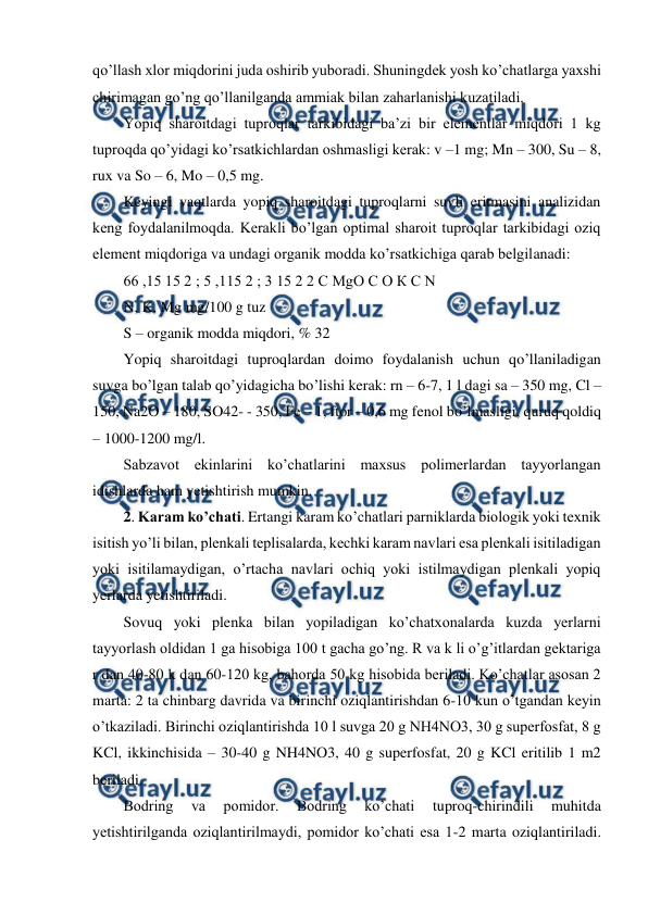  
 
qo’llash xlor miqdorini juda oshirib yuboradi. Shuningdek yosh ko’chatlarga yaxshi 
chirimagan go’ng qo’llanilganda ammiak bilan zaharlanishi kuzatiladi.  
Yopiq sharoitdagi tuproqlar tarkibidagi ba’zi bir elementlar miqdori 1 kg 
tuproqda qo’yidagi ko’rsatkichlardan oshmasligi kerak: v –1 mg; Mn – 300, Su – 8, 
rux va So – 6, Mo – 0,5 mg.  
Keyingi vaqtlarda yopiq sharoitdagi tuproqlarni suvli eritmasini analizidan 
keng foydalanilmoqda. Kerakli bo’lgan optimal sharoit tuproqlar tarkibidagi oziq 
element miqdoriga va undagi organik modda ko’rsatkichiga qarab belgilanadi:  
66 ,15 15 2 ; 5 ,115 2 ; 3 15 2 2 C MgO С О К C N  
N, K, Mg mg/100 g tuz  
S – organik modda miqdori, % 32  
Yopiq sharoitdagi tuproqlardan doimo foydalanish uchun qo’llaniladigan 
suvga bo’lgan talab qo’yidagicha bo’lishi kerak: rn – 6-7, 1 l dagi sa – 350 mg, Cl – 
150, Na2O – 180, SO42- - 350, Fe – 1, ftor – 0,6 mg fenol bo’lmasligi, quruq qoldiq 
– 1000-1200 mg/l.  
Sabzavot ekinlarini ko’chatlarini maxsus polimerlardan tayyorlangan 
idishlarda ham yetishtirish mumkin.  
2. Karam ko’chati. Ertangi karam ko’chatlari parniklarda biologik yoki texnik 
isitish yo’li bilan, plenkali teplisalarda, kechki karam navlari esa plenkali isitiladigan 
yoki isitilamaydigan, o’rtacha navlari ochiq yoki istilmaydigan plenkali yopiq 
yerlarda yetishtiriladi.  
Sovuq yoki plenka bilan yopiladigan ko’chatxonalarda kuzda yerlarni 
tayyorlash oldidan 1 ga hisobiga 100 t gacha go’ng. R va k li o’g’itlardan gektariga 
r dan 40-80 k dan 60-120 kg, bahorda 50 kg hisobida beriladi. Ko’chatlar asosan 2 
marta: 2 ta chinbarg davrida va birinchi oziqlantirishdan 6-10 kun o’tgandan keyin 
o’tkaziladi. Birinchi oziqlantirishda 10 l suvga 20 g NH4NO3, 30 g superfosfat, 8 g 
KCl, ikkinchisida – 30-40 g NH4NO3, 40 g superfosfat, 20 g KCl eritilib 1 m2 
beriladi.  
Bodring 
va 
pomidor. 
Bodring 
ko’chati 
tuproq-chirindili 
muhitda 
yetishtirilganda oziqlantirilmaydi, pomidor ko’chati esa 1-2 marta oziqlantiriladi. 
