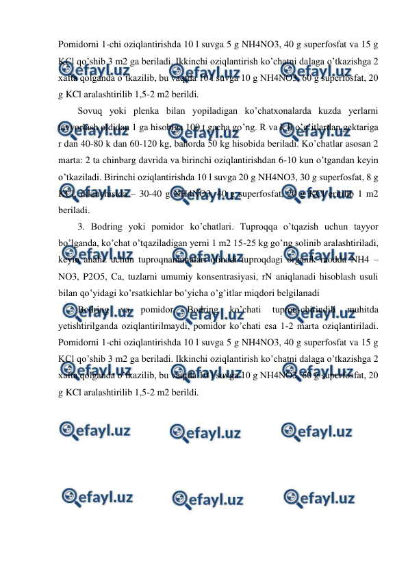  
 
Pomidorni 1-chi oziqlantirishda 10 l suvga 5 g NH4NO3, 40 g superfosfat va 15 g 
KCl qo’shib 3 m2 ga beriladi. Ikkinchi oziqlantirish ko’chatni dalaga o’tkazishga 2 
xafta qolganda o’tkazilib, bu vaqtda 10 l suvga 10 g NH4NO3, 60 g superfosfat, 20 
g KCl aralashtirilib 1,5-2 m2 berildi.  
Sovuq yoki plenka bilan yopiladigan ko’chatxonalarda kuzda yerlarni 
tayyorlash oldidan 1 ga hisobiga 100 t gacha go’ng. R va k li o’g’itlardan gektariga 
r dan 40-80 k dan 60-120 kg, bahorda 50 kg hisobida beriladi. Ko’chatlar asosan 2 
marta: 2 ta chinbarg davrida va birinchi oziqlantirishdan 6-10 kun o’tgandan keyin 
o’tkaziladi. Birinchi oziqlantirishda 10 l suvga 20 g NH4NO3, 30 g superfosfat, 8 g 
KCl, ikkinchisida – 30-40 g NH4NO3, 40 g superfosfat, 20 g KCl eritilib 1 m2 
beriladi.  
3. Bodring yoki pomidor ko’chatlari. Tuproqqa o’tqazish uchun tayyor 
bo’lganda, ko’chat o’tqaziladigan yerni 1 m2 15-25 kg go’ng solinib aralashtiriladi, 
keyin analiz uchun tuproqnamunalari olinadi tuproqdagi organik modda NH4 – 
NO3, P2O5, Ca, tuzlarni umumiy konsentrasiyasi, rN aniqlanadi hisoblash usuli 
bilan qo’yidagi ko’rsatkichlar bo’yicha o’g’itlar miqdori belgilanadi 
Bodring 
va 
pomidor. 
Bodring 
ko’chati 
tuproq-chirindili 
muhitda 
yetishtirilganda oziqlantirilmaydi, pomidor ko’chati esa 1-2 marta oziqlantiriladi. 
Pomidorni 1-chi oziqlantirishda 10 l suvga 5 g NH4NO3, 40 g superfosfat va 15 g 
KCl qo’shib 3 m2 ga beriladi. Ikkinchi oziqlantirish ko’chatni dalaga o’tkazishga 2 
xafta qolganda o’tkazilib, bu vaqtda 10 l suvga 10 g NH4NO3, 60 g superfosfat, 20 
g KCl aralashtirilib 1,5-2 m2 berildi.  
 
