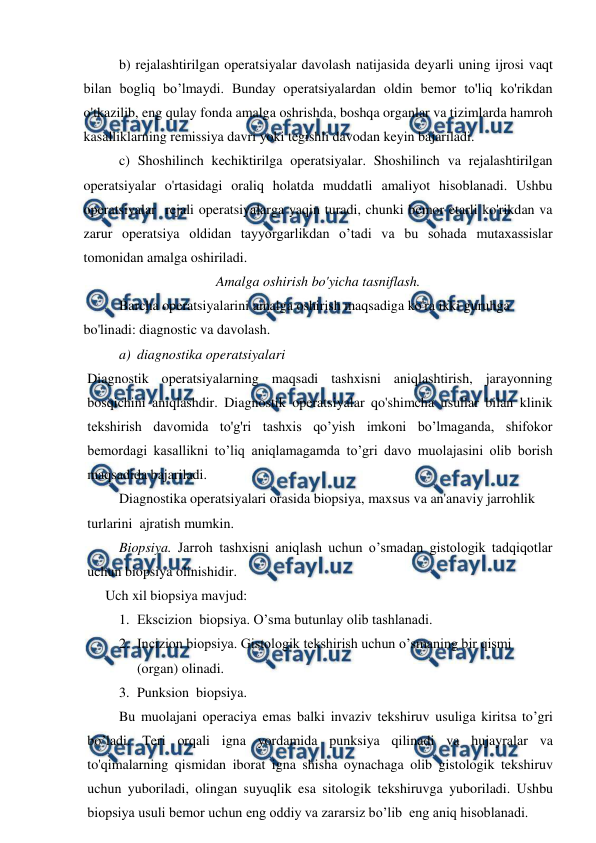  
 
b) rejalashtirilgan operatsiyalar davolash natijasida deyarli uning ijrosi vaqt 
bilan bogliq bo’lmaydi. Bunday operatsiyalardan oldin bemor to'liq ko'rikdan 
o'tkazilib, eng qulay fonda amalga oshrishda, boshqa organlar va tizimlarda hamroh 
kasalliklarning remissiya davri yoki tegishli davodan keyin bajariladi. 
c) Shoshilinch kechiktirilga operatsiyalar. Shoshilinch va rejalashtirilgan  
operatsiyalar o'rtasidagi oraliq holatda muddatli amaliyot hisoblanadi. Ushbu 
operatsiyalar  rejali operatsiyalarga yaqin turadi, chunki bemor etarli ko'rikdan va 
zarur operatsiya oldidan tayyorgarlikdan o’tadi va bu sohada mutaxassislar 
tomonidan amalga oshiriladi. 
Amalga oshirish bo'yicha tasniflash. 
Barcha operatsiyalarini amalga oshirish maqsadiga ko'ra ikki guruhga 
bo'linadi: diagnostic va davolash. 
a) diagnostika operatsiyalari 
Diagnostik operatsiyalarning maqsadi tashxisni aniqlashtirish, jarayonning 
bosqichini aniqlashdir. Diagnostik operatsiyalar qo'shimcha usullar bilan klinik 
tekshirish davomida to'g'ri tashxis qo’yish imkoni bo’lmaganda, shifokor 
bemordagi kasallikni to’liq aniqlamagamda to’gri davo muolajasini olib borish 
maqsadida bajariladi.  
Diagnostika operatsiyalari orasida biopsiya, maxsus va an'anaviy jarrohlik 
turlarini  ajratish mumkin. 
Biopsiya. Jarroh tashxisni aniqlash uchun o’smadan gistologik tadqiqotlar 
uchun biopsiya olinishidir.  
Uch xil biopsiya mavjud: 
1. Ekscizion  biopsiya. O’sma butunlay olib tashlanadi. 
2. Incizion biopsiya. Gistologik tekshirish uchun o’smaning bir qismi 
(organ) olinadi. 
3. Punksion  biopsiya. 
Bu muolajani operaciya emas balki invaziv tekshiruv usuliga kiritsa to’gri 
bo’ladi. Teri orqali igna yordamida punksiya qilinadi va hujayralar va 
to'qimalarning qismidan iborat igna shisha oynachaga olib gistologik tekshiruv 
uchun yuboriladi, olingan suyuqlik esa sitologik tekshiruvga yuboriladi. Ushbu 
biopsiya usuli bemor uchun eng oddiy va zararsiz bo’lib  eng aniq hisoblanadi. 
