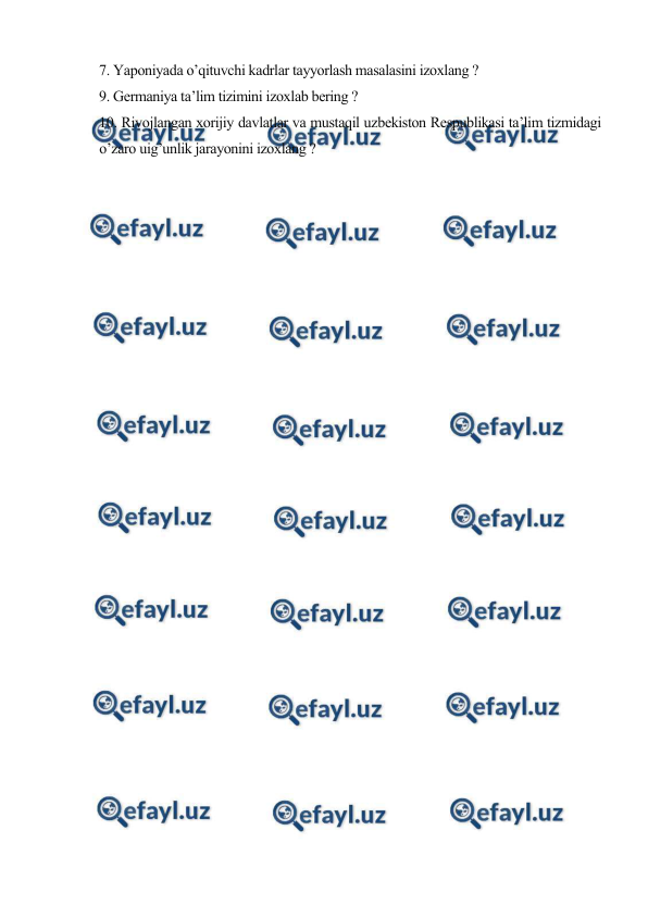  
 
7. Yaponiyada o’qituvchi kadrlar tayyorlash masalasini izoxlang ? 
9. Germaniya ta’lim tizimini izoxlab bering ? 
10. Rivojlangan xorijiy davlatlar va mustaqil uzbekiston Respublikasi ta’lim tizmidagi 
o’zaro uig’unlik jarayonini izoxlang ? 
 
