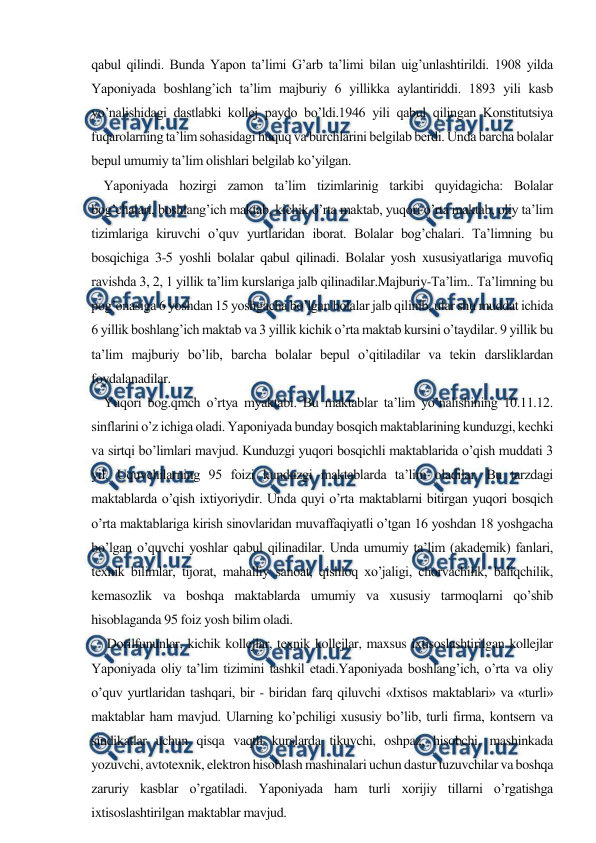  
 
qabul qilindi. Bunda Yapon ta’limi G’arb ta’limi bilan uig’unlashtirildi. 1908 yilda 
Yaponiyada boshlang’ich ta’lim majburiy 6 yillikka aylantiriddi. 1893 yili kasb 
yo’nalishidagi dastlabki kollej paydo bo’ldi.1946 yili qabul qilingan Konstitutsiya 
fuqarolarning ta’lim sohasidagi huquq va burchlarini belgilab berdi. Unda barcha bolalar 
bepul umumiy ta’lim olishlari belgilab ko’yilgan. 
    Yaponiyada hozirgi zamon ta’lim tizimlarinig tarkibi quyidagicha: Bolalar 
bog’chalari, boshlang’ich maktab, kichik o’rta maktab, yuqori o’rta maktab, oliy ta’lim 
tizimlariga kiruvchi o’quv yurtlaridan iborat. Bolalar bog’chalari. Ta’limning bu 
bosqichiga 3-5 yoshli bolalar qabul qilinadi. Bolalar yosh xususiyatlariga muvofiq 
ravishda 3, 2, 1 yillik ta’lim kurslariga jalb qilinadilar.Majburiy-Ta’lim.. Ta’limning bu 
pog’onasiga 6 yoshdan 15 yoshgacha bo’lgan bolalar jalb qilinib, ular shu muddat ichida 
6 yillik boshlang’ich maktab va 3 yillik kichik o’rta maktab kursini o’taydilar. 9 yillik bu 
ta’lim majburiy bo’lib, barcha bolalar bepul o’qitiladilar va tekin darsliklardan 
foydalanadilar. 
    Yuqori bog.qmch o’rtya myaktabi. Bu maktablar ta’lim yo’nalishining 10.11.12. 
sinflarini o’z ichiga oladi. Yaponiyada bunday bosqich maktablarining kunduzgi, kechki 
va sirtqi bo’limlari mavjud. Kunduzgi yuqori bosqichli maktablarida o’qish muddati 3 
yil. Uquvchilarning 95 foizi kunduzgi maktablarda ta’lim oladilar. Bu tarzdagi 
maktablarda o’qish ixtiyoriydir. Unda quyi o’rta maktablarni bitirgan yuqori bosqich 
o’rta maktablariga kirish sinovlaridan muvaffaqiyatli o’tgan 16 yoshdan 18 yoshgacha 
bo’lgan o’quvchi yoshlar qabul qilinadilar. Unda umumiy ta’lim (akademik) fanlari, 
texnik bilimlar, tijorat, mahalliy sanoat, qishloq xo’jaligi, chorvachilik, baliqchilik, 
kemasozlik va boshqa maktablarda umumiy va xususiy tarmoqlarni qo’shib 
hisoblaganda 95 foiz yosh bilim oladi. 
     Dorilfununlar, kichik kollejlar, texnik kollejlar, maxsus ixtisoslashtirilgan kollejlar 
Yaponiyada oliy ta’lim tizimini tashkil etadi.Yaponiyada boshlang’ich, o’rta va oliy 
o’quv yurtlaridan tashqari, bir - biridan farq qiluvchi «Ixtisos maktablari» va «turli» 
maktablar ham mavjud. Ularning ko’pchiligi xususiy bo’lib, turli firma, kontsern va 
sindikatlar uchun qisqa vaqtli kurslarda tikuvchi, oshpaz, hisobchi, mashinkada 
yozuvchi, avtotexnik, elektron hisoblash mashinalari uchun dastur tuzuvchilar va boshqa 
zaruriy kasblar o’rgatiladi. Yaponiyada ham turli xorijiy tillarni o’rgatishga 
ixtisoslashtirilgan maktablar mavjud. 
