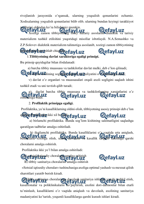  
 
rivojlanish jarayonida o’rgansak, ularning yoqsalish qonunlarini ochamiz. 
Xodisalarning yoqsalish qonunlarini bilib olib, ularning bundan keyingi tarakkiyot 
yo’llarini oldindan ko’ra bilishimiz mumkin. 
          Xozirgi zamon tibbiyotining ilmiy nazariy asoslarini dialektik va tarixiy 
materializm tashkil etilishini yuqoridagi misollar isbotlaydi. N.A.Semashko va 
Z.P.Solovev dialektik materializm talimotiga asoslanib, xozirgi zamon tibbiyotining 
prinsiplarini ham ishlab chiqdilar: 
        1.Tibbiyotning davlat xarakteriga egaligi prinsipi.  
Bu prinsip quyidagilar bilan ifodalanadi: 
         a) barcha tibbiy muassasa va tashkilotlar davlat mulki, deb e’lon qilinadi; 
          b) davlat axolining sogligini saqlash ma’suliyatini o’z zimmasiga oladi; 
          v) davlat o’z organlari va muassasalari orqali axoli sogligini saqlash ishini 
tashkil etadi va uni tavtish qilib turadi; 
          g)  davlat barcha tibbiy muassasa va tashkilotlarning xarajatlarini o’z 
zimmasiga oladi. 
          2. Profilaktik prinsipga egaligi. 
 Profilaktika, ya’ni kasalliklarning oldini olish, tibbiyotning asosiy prinsipi deb e’lon 
qilindi. Profilaktika ikki xil bo’ladi: 
           a) birlamchi profilaktika. Bunda sog’lom kishining salomatligini saqlashga 
qaratilgan tadbirlar amalga oshiriladi.  
            b) ikqilamchi profilaktika. Bunda kasalliklarini o’z vaqtida erta aniqlash, 
bemorlarni xisobga olish, ularni davolash va kasallik tarqalib ketishiga qarshi 
choralarni amalga oshirish. 
  Profilaktika ikki yo’l bilan amalga oshiriladi: 
    A) sotsial-iqtisodiy choralarni amalga oshirish 
     B) tibbiy sanitariya choralarini amalga oshirish 
  «Sotsial iqtisodiy choralar» tushinchasiga axoliga optimal yashash va mexnat qilish 
sharoitlari yaratib berish kiradi. 
    «Tibbiy sanitariya choralari»ga davolash sanitariya ishlarini yaxshi tashkil etish, 
kasalxonalar va poliklinikalarni ko’paytirish, axolini dori-darmonlar bilan etarli 
ta’minlash, kasalliklarni o’z vaqtida aniqlash va davolash, axolining sanitariya 
madaniyatini ko’tarish, yoqumli kasalliklarga qarshi kurash ishlari kiradi.  
