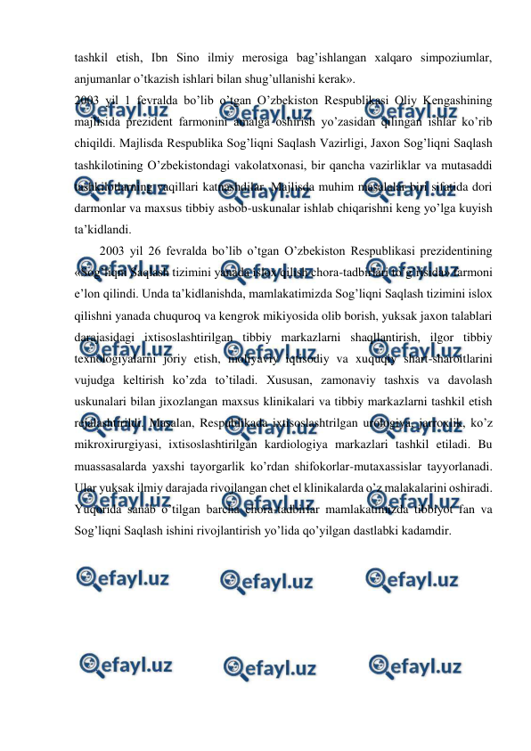  
 
tashkil etish, Ibn Sino ilmiy merosiga bag’ishlangan xalqaro simpoziumlar, 
anjumanlar o’tkazish ishlari bilan shug’ullanishi kerak». 
2003 yil 1 fevralda bo’lib o’tgan O’zbekiston Respublikasi Oliy Kengashining 
majlisida prezident farmonini amalga oshirish yo’zasidan qilingan ishlar ko’rib 
chiqildi. Majlisda Respublika Sog’liqni Saqlash Vazirligi, Jaxon Sog’liqni Saqlash 
tashkilotining O’zbekistondagi vakolatxonasi, bir qancha vazirliklar va mutasaddi 
tashkilotlarning vaqillari katnashdilar. Majlisda muhim masalalar biri sifatida dori 
darmonlar va maxsus tibbiy asbob-uskunalar ishlab chiqarishni keng yo’lga kuyish 
ta’kidlandi. 
2003 yil 26 fevralda bo’lib o’tgan O’zbekiston Respublikasi prezidentining 
«Sog’liqni Saqlash tizimini yanada islox qilish chora-tadbirlari to’g’risida» farmoni 
e’lon qilindi. Unda ta’kidlanishda, mamlakatimizda Sog’liqni Saqlash tizimini islox 
qilishni yanada chuquroq va kengrok mikiyosida olib borish, yuksak jaxon talablari 
darajasidagi ixtisoslashtirilgan tibbiy markazlarni shaqllantirish, ilgor tibbiy 
texnologiyalarni joriy etish, moliyaviy iqtisodiy va xuquqiy shart-sharoitlarini 
vujudga keltirish ko’zda to’tiladi. Xususan, zamonaviy tashxis va davolash 
uskunalari bilan jixozlangan maxsus klinikalari va tibbiy markazlarni tashkil etish 
rejalashtirildi. Masalan, Respublikada ixtisoslashtrilgan urologiya, jarroxlik, ko’z 
mikroxirurgiyasi, ixtisoslashtirilgan kardiologiya markazlari tashkil etiladi. Bu 
muassasalarda yaxshi tayorgarlik ko’rdan shifokorlar-mutaxassislar tayyorlanadi. 
Ular yuksak ilmiy darajada rivojlangan chet el klinikalarda o’z malakalarini oshiradi. 
Yuqorida sanab o’tilgan barcha chora-tadbirlar mamlakatimizda tibbiyot fan va 
Sog’liqni Saqlash ishini rivojlantirish yo’lida qo’yilgan dastlabki kadamdir.   
